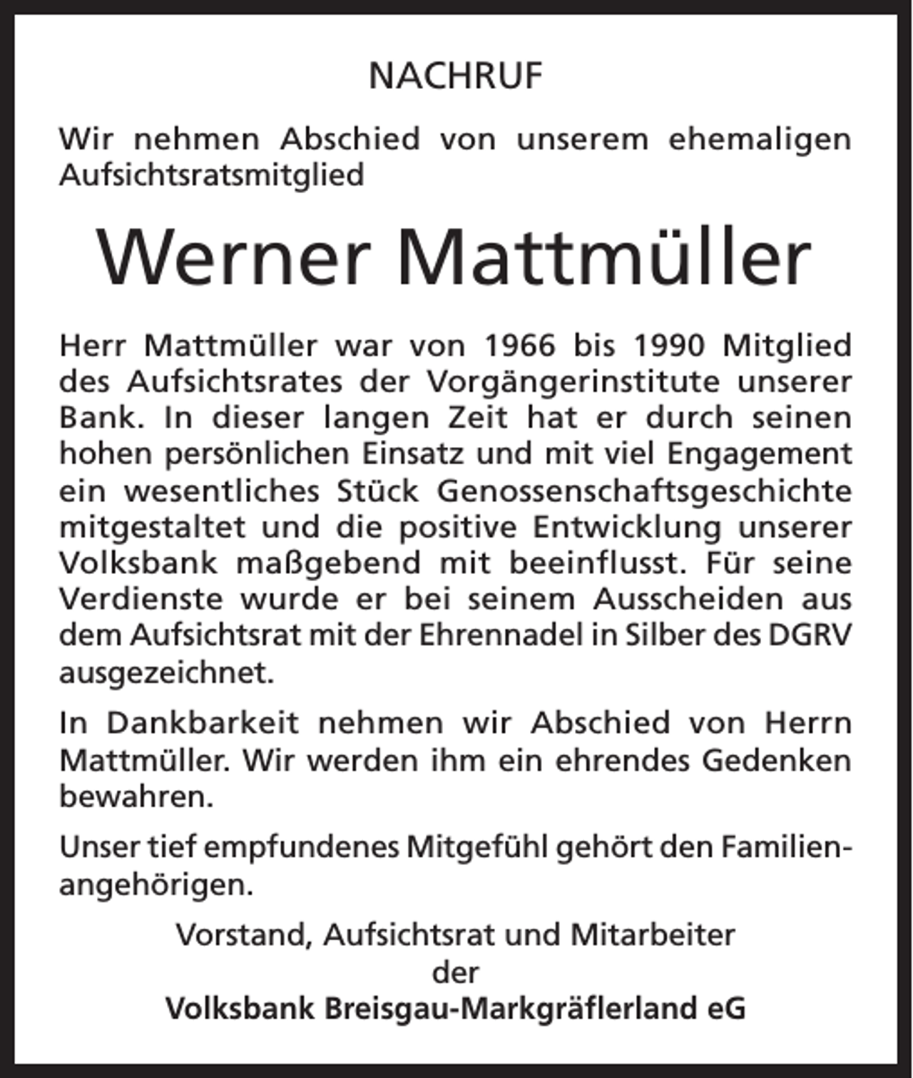 <p>NACHRUF<br />Wir nehmen Abschied von unserem ehemaligen<br />Aufsichtsratsmitglied</p><p>Werner Mattmüller<br />Herr Mattmüller war von 1966 bis 1990 Mitglied<br />des Aufsichtsrates der Vorgängerinstitute unserer<br />Bank. In dieser langen Zeit hat er durch seinen<br />hohen persönlichen Einsatz und mit viel Engagement<br />ein wesentliches Stück Genossenschaftsgeschichte<br />mitgestaltet und die positive Entwicklung unserer<br />Volksbank maßgebend mit beeinflusst. Für seine<br />Verdienste wurde er bei seinem Ausscheiden aus<br />dem Aufsichtsrat mit der Ehrennadel in Silber des DGRV<br />ausgezeichnet.<br />In Dankbarkeit nehmen wir Abschied von Herrn<br />Mattmüller. Wir werden ihm ein ehrendes Gedenken<br />bewahren.<br />Unser tief empfundenes Mitgefühl gehört den Familienangehörigen.<br />Vorstand, Aufsichtsrat und Mitarbeiter<br />der<br />Volksbank Breisgau-Markgräflerland eG</p>