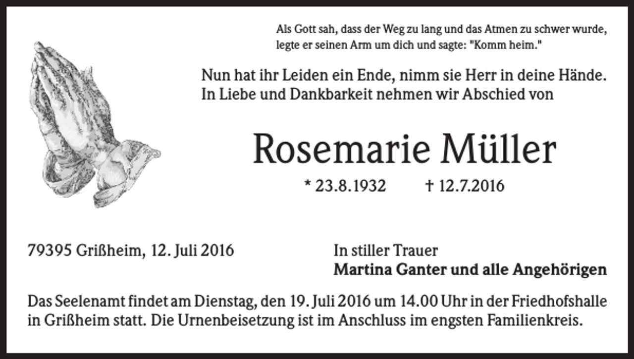 <p>Als Gott sah, dass der Weg zu lang und das Atmen zu schwer wurde,<br />legte er seinen Arm um dich und sagte: "Komm heim."</p><p>Nun hat ihr Leiden ein Ende, nimm sie Herr in deine Hände.<br />In Liebe und Dankbarkeit nehmen wir Abschied von</p><p>Rosemarie Müller<br />* 23.8.1932</p><p>79395 Grißheim, 12. Juli 2016</p><p>† 12.7.2016</p><p>In stiller Trauer<br />Martina Ganter und alle Angehörigen</p><p>Das Seelenamt findet am Dienstag, den 19. Juli 2016 um 14.00 Uhr in der Friedhofshalle<br />in Grißheim statt. Die Urnenbeisetzung ist im Anschluss im engsten Familienkreis.</p>