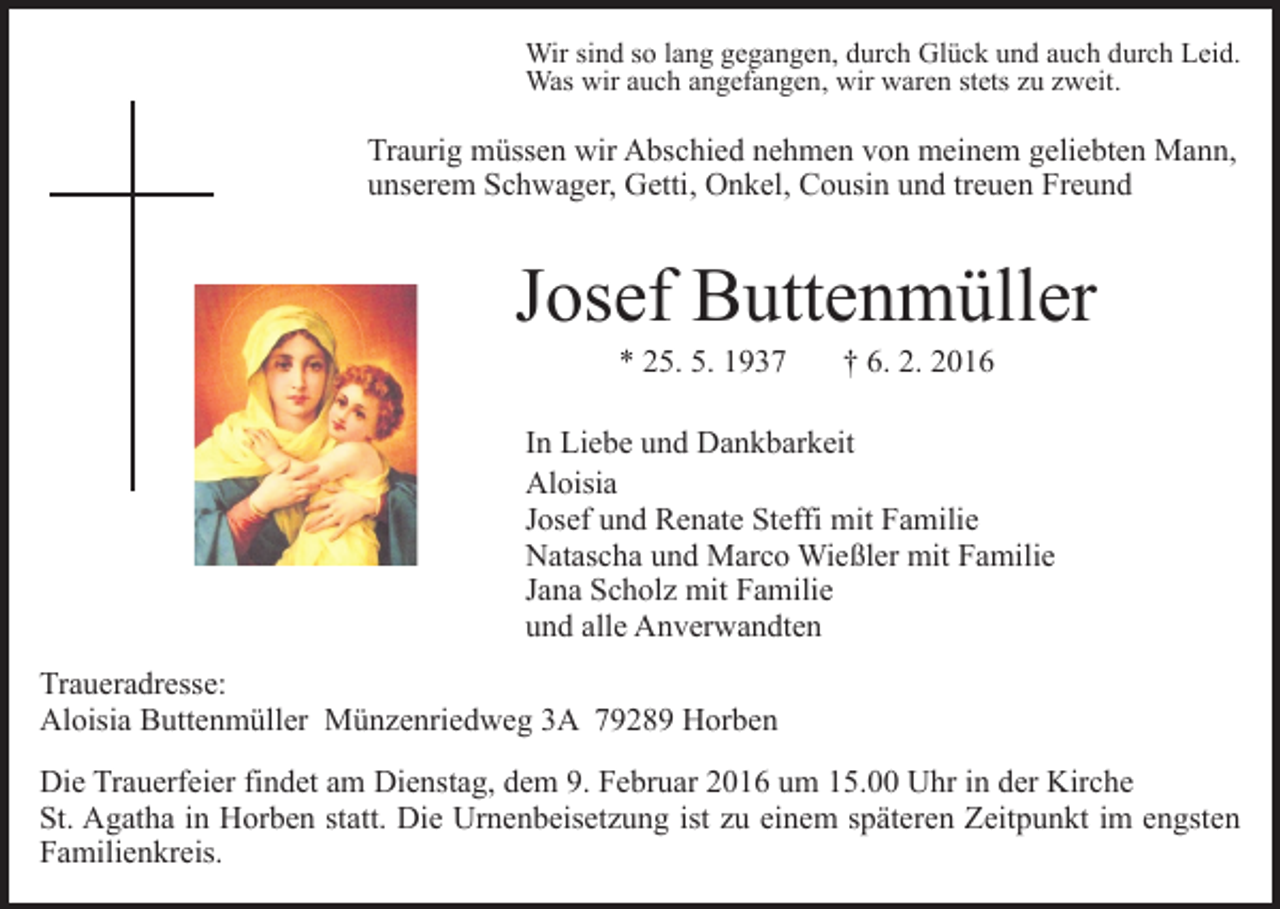 <p>Wir sind so lang gegangen, durch Glück und auch durch Leid.<br />Was wir auch angefangen, wir waren stets zu zweit.</p><p>Traurig müssen wir Abschied nehmen von meinem geliebten Mann,<br />unserem Schwager, Getti, Onkel, Cousin und treuen Freund</p><p>Josef Buttenmüller<br />* 25. 5. 1937</p><p>† 6. 2. 2016</p><p>In Liebe und Dankbarkeit<br />Aloisia<br />Josef und Renate Steffi mit Familie<br />Natascha und Marco Wießler mit Familie<br />Jana Scholz mit Familie<br />und alle Anverwandten<br />Traueradresse:<br />Aloisia Buttenmüller Münzenriedweg 3A 79289 Horben<br />Die Trauerfeier findet am Dienstag, dem 9. Februar 2016 um 15.00 Uhr in der Kirche<br />St. Agatha in Horben statt. Die Urnenbeisetzung ist zu einem späteren Zeitpunkt im engsten<br />Familienkreis.</p>