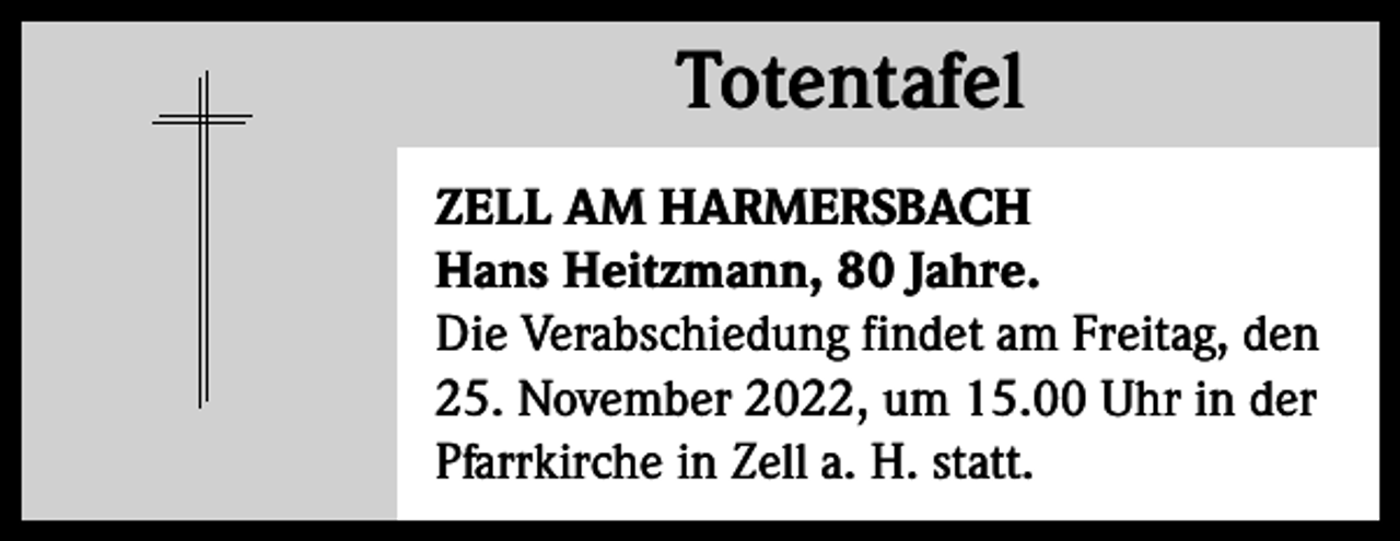 <p>Totentafel<br />Totentafel<br />ZELL AM HARMERSBACH<br />Hans Heitzmann, 80 Jahre.<br />Die Verabschiedung findet am Freitag, den<br />25. November 2022, um 15.00 Uhr in der<br />Pfarrkirche in Zell a. H. statt.</p>