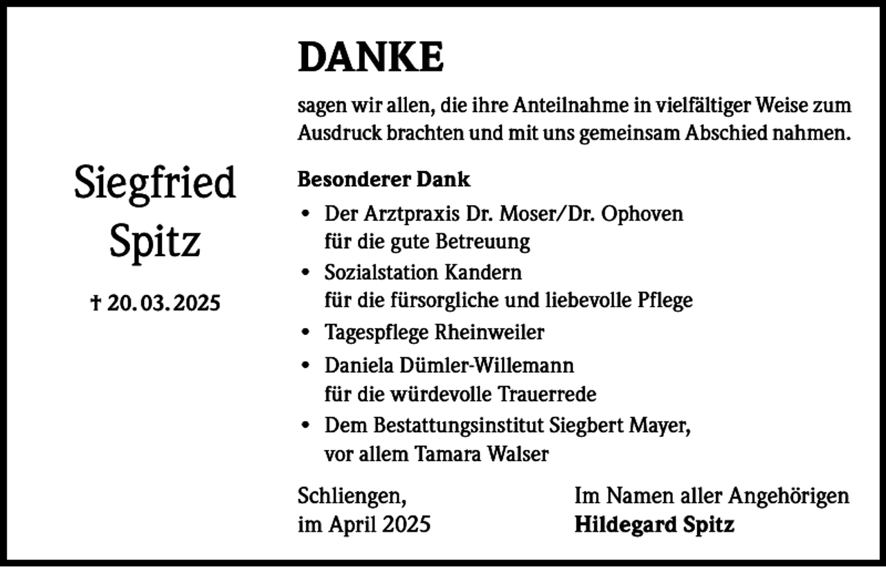 <p>DANKE<br />sagen wir allen, die ihre Anteilnahme in vielfältiger Weise zum<br />Ausdruck brachten und mit uns gemeinsam Abschied nahmen.</p><p>Siegfried<br />Spitz<br />† 20. 03. 2025</p><p>Besonderer Dank<br />• Der Arztpraxis Dr. Moser/Dr. Ophoven<br />für die gute Betreuung<br />• Sozialstation Kandern<br />für die fürsorgliche und liebevolle Pflege<br />• Tagespflege Rheinweiler<br />• Daniela Dümler-Willemann<br />für die würdevolle Trauerrede<br />• Dem Bestattungsinstitut Siegbert Mayer,<br />vor allem Tamara Walser</p><p>Schliengen,<br />im April 2025</p><p>Im Namen aller Angehörigen<br />Hildegard Spitz</p>