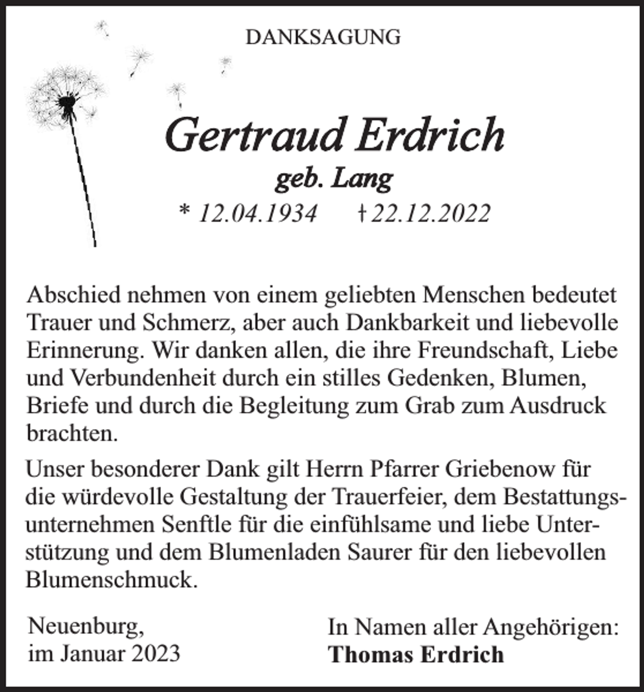 <p>DANKSAGUNG</p><p>Gertraud Erdrich<br />geb. Lang<br />* 12.04.1934</p><p>22.12.2022</p><p>Abschied nehmen von einem geliebten Menschen bedeutet<br />Trauer und Schmerz, aber auch Dankbarkeit und liebevolle<br />Erinnerung. Wir danken allen, die ihre Freundschaft, Liebe<br />und Verbundenheit durch ein stilles Gedenken, Blumen,<br />Briefe und durch die Begleitung zum Grab zum Ausdruck<br />brachten.<br />Unser besonderer Dank gilt Herrn Pfarrer Griebenow für<br />die würdevolle Gestaltung der Trauerfeier, dem Bestattungsunternehmen Senftle für die einfühlsame und liebe Unterstützung und dem Blumenladen Saurer für den liebevollen<br />Blumenschmuck.<br />Neuenburg,<br />im Januar 2023</p><p>In Namen aller Angehörigen:<br />Thomas Erdrich</p>
