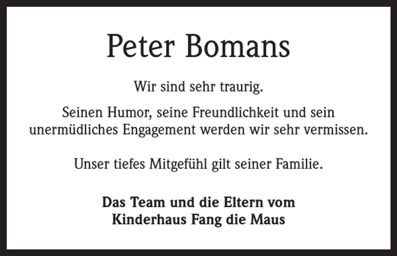 <p>Peter Bomans<br />Wir sind sehr traurig.<br />Seinen Humor, seine Freundlichkeit und sein<br />unermüdliches Engagement werden wir sehr vermissen.<br />Unser tiefes Mitgefühl gilt seiner Familie.<br />Das Team und die Eltern vom<br />Kinderhaus Fang die Maus</p>