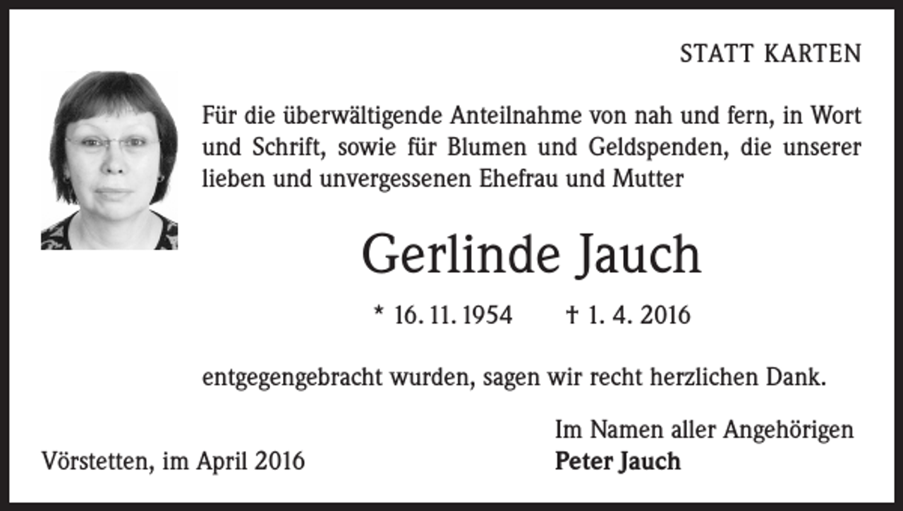 <p>STATT KARTEN</p><p>Für die überwältigende Anteilnahme von nah und fern, in Wort<br />und Schrift, sowie für Blumen und Geldspenden, die unserer<br />lieben und unvergessenen Ehefrau und Mutter</p><p>Gerlinde Jauch<br />* 16. 11. 1954 † 1. 4. 2016<br />entgegengebracht wurden, sagen wir recht herzlichen Dank.</p><p>Vörstetten, im April 2016</p><p>Im Namen aller Angehörigen<br />Peter Jauch</p>