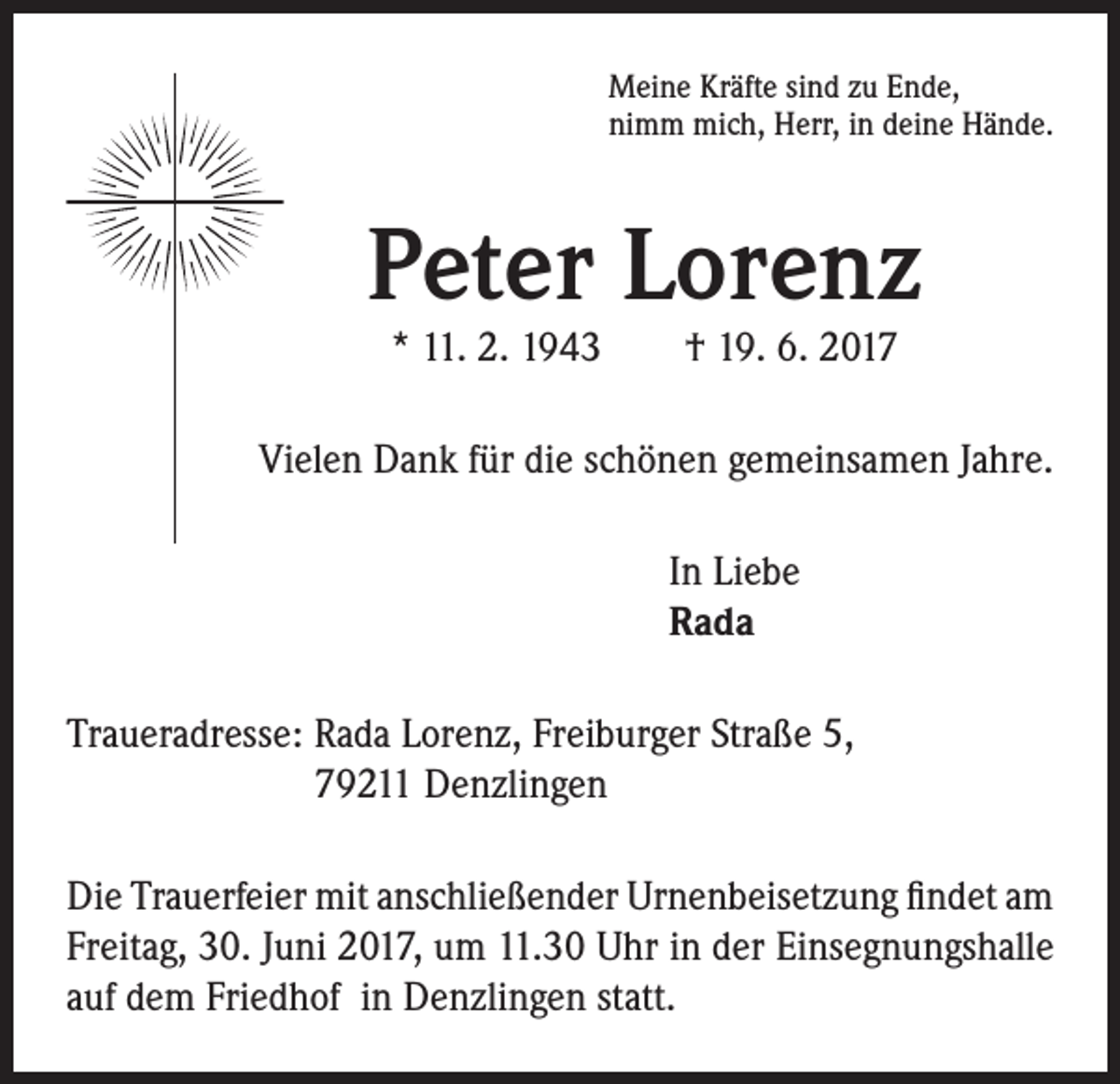 <p>Meine Kräfte sind zu Ende,<br />nimm mich, Herr, in deine Hände.</p><p>Peter Lorenz<br />* 11. 2. 1943 † 19. 6. 2017</p><p>Vielen Dank für die schönen gemeinsamen Jahre.<br />In Liebe<br />Rada<br />Traueradresse: Rada Lorenz, Freiburger Straße 5,<br />79211 Denzlingen<br />Die Trauerfeier mit anschließender Urnenbeisetzung findet am<br />Freitag, 30. Juni 2017, um 11.30 Uhr in der Einsegnungshalle<br />auf dem Friedhof in Denzlingen statt.</p>