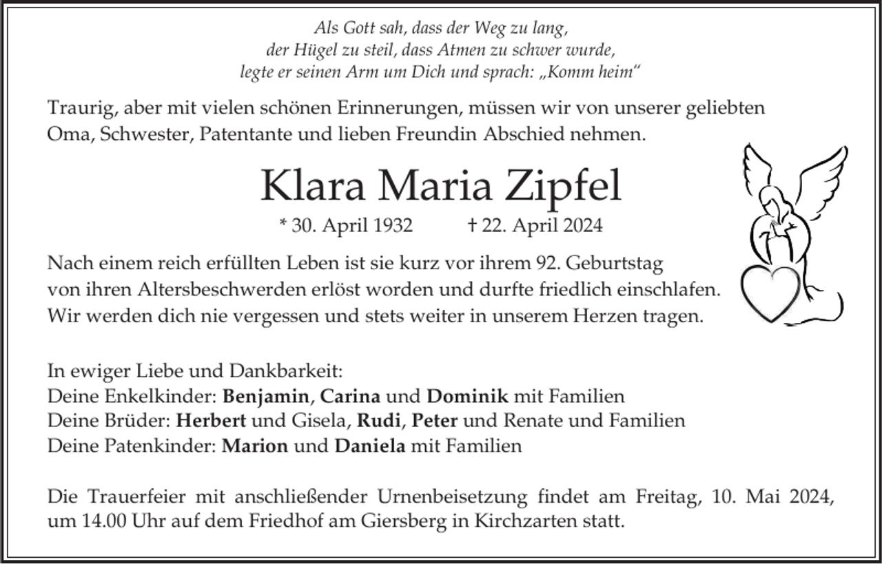 <p>Als Gott sah, dass der Weg zu lang,<br />der Hügel zu steil, dass Atmen zu schwer wurde,<br />legte er seinen Arm um Dich und sprach: „Komm heim“</p><p>Traurig, aber mit vielen schönen Erinnerungen, müssen wir von unserer geliebten<br />Oma, Schwester, Patentante und lieben Freundin Abschied nehmen.</p><p>Klara Maria Zipfel<br />* 30. April 1932</p><p>† 22. April 2024</p><p>Nach einem reich erfüllten Leben ist sie kurz vor ihrem 92. Geburtstag<br />von ihren Altersbeschwerden erlöst worden und durfte friedlich einschlafen.<br />Wir werden dich nie vergessen und stets weiter in unserem Herzen tragen.</p><p>In ewiger Liebe und Dankbarkeit:<br />Deine Enkelkinder: Benjamin, Carina und Dominik mit Familien<br />Deine Brüder: Herbert und Gisela, Rudi, Peter und Renate und Familien<br />Deine Patenkinder: Marion und Daniela mit Familien<br />Die Trauerfeier mit anschließender Urnenbeisetzung findet am Freitag, 10. Mai 2024,<br />um 14.00 Uhr auf dem Friedhof am Giersberg in Kirchzarten statt.</p>