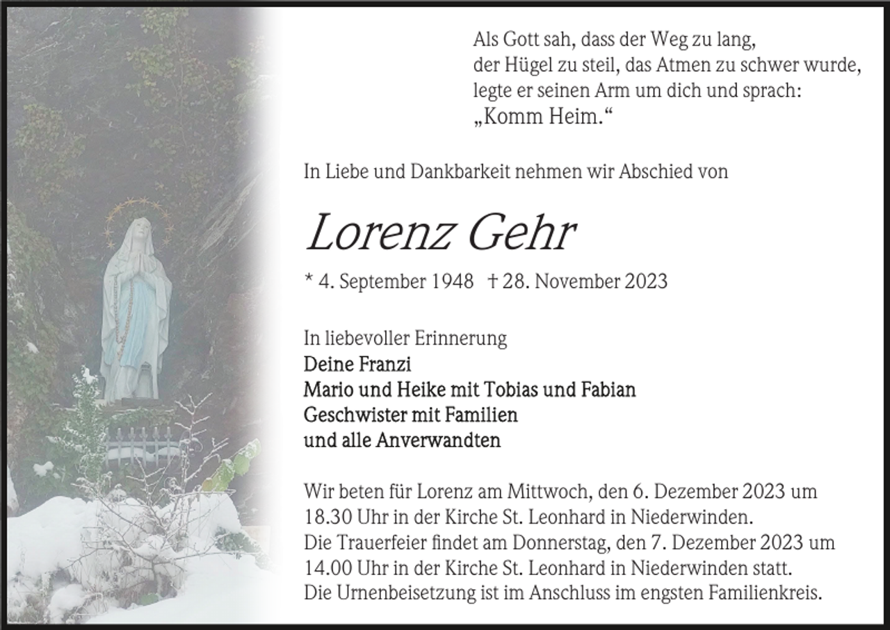 <p>Als Gott sah, dass der Weg zu lang,<br />der Hügel zu steil, das Atmen zu schwer wurde,<br />legte er seinen Arm um dich und sprach:</p><p>„Komm Heim.“<br />In Liebe und Dankbarkeit nehmen wir Abschied von</p><p>Lorenz Gehr<br />* 4. September 1948 † 28. November 2023<br />In liebevoller Erinnerung</p><p>Wir beten für Lorenz am Mittwoch, den 6. Dezember 2023 um<br />18.30 Uhr in der Kirche St. Leonhard in Niederwinden.<br />Die Trauerfeier ﬁndet am Donnerstag, den 7. Dezember 2023 um<br />14.00 Uhr in der Kirche St. Leonhard in Niederwinden statt.<br />Die Urnenbeisetzung ist im Anschluss im engsten Familienkreis.</p>