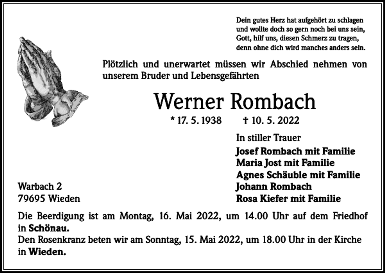 <p>Dein gutes Herz hat aufgehört zu schlagen<br />und wollte doch so gern noch bei uns sein,<br />Gott, hilf uns, diesen Schmerz zu tragen,<br />denn ohne dich wird manches anders sein.</p><p>Plötzlich und unerwartet müssen wir Abschied nehmen von<br />­unserem Bruder und Lebensgefährten</p><p>Werner Rombach<br />* 17. 5. 1938 † 10. 5. 2022</p><p>Warbach 2<br />79695 Wieden</p><p>In stiller Trauer<br />Josef Rombach mit Familie<br />Maria Jost mit Familie<br />Agnes Schäuble mit Familie<br />Johann Rombach<br />Rosa Kiefer mit Familie</p><p>Die Beerdigung ist am Montag, 16. Mai 2022, um 14.00 Uhr auf dem Friedhof<br />in Schönau.<br />Den Rosenkranz beten wir am Sonntag, 15. Mai 2022, um 18.00 Uhr in der K<br />­ irche<br />in Wieden.</p>
