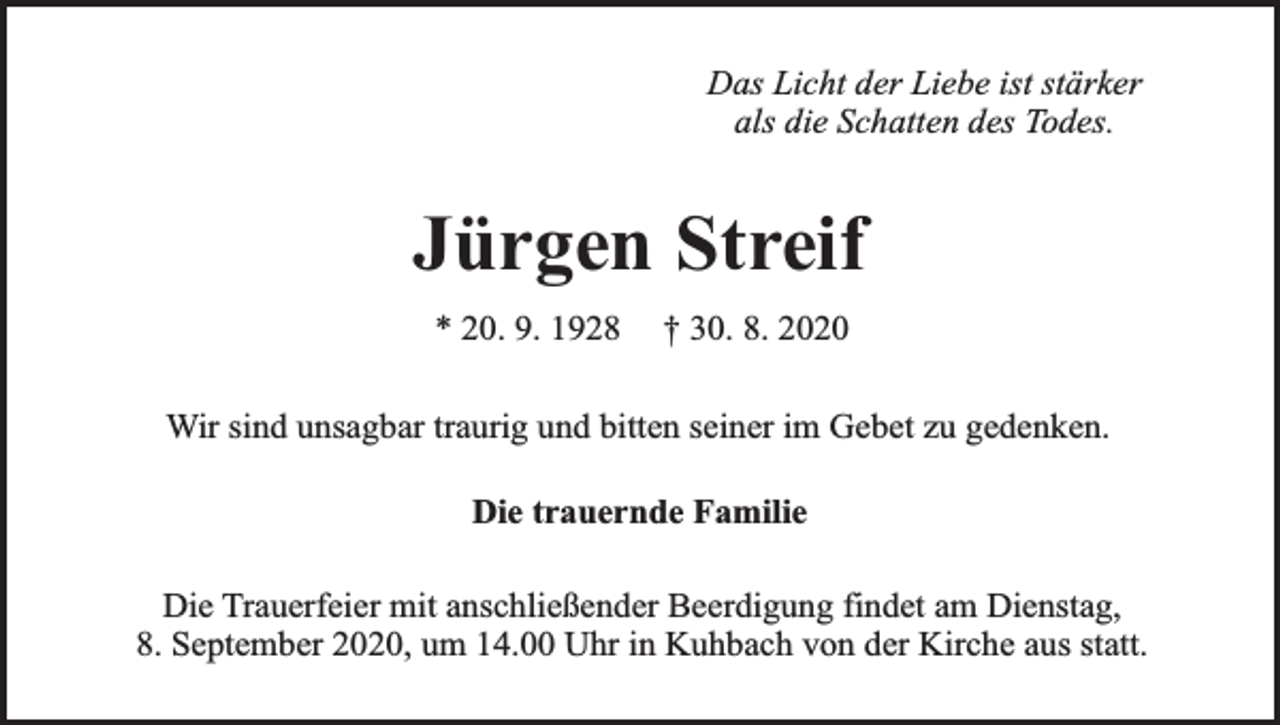 <p>Das Licht der Liebe ist stärker<br />als die Schatten des Todes.</p><p>Jürgen Streif<br />* 20. 9. 1928</p><p>† 30. 8. 2020</p><p>Wir sind unsagbar traurig und bitten seiner im Gebet zu gedenken.<br />Die trauernde Familie<br />Die Trauerfeier mit anschließender Beerdigung findet am Dienstag,<br />8. September 2020, um 14.00 Uhr in Kuhbach von der Kirche aus statt.</p>