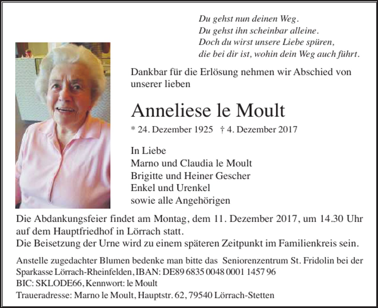 <p>Du gehst nun deinen Weg.<br />Du gehst ihn scheinbar alleine.<br />Doch du wirst unsere Liebe spüren,<br />die bei dir ist, wohin dein Weg auch führt.</p><p>Dankbar für die Erlösung nehmen wir Abschied von<br />unserer lieben</p><p>Anneliese le Moult<br />* 24. Dezember 1925 † 4. Dezember 2017</p><p>In Liebe<br />Marno und Claudia le Moult<br />Brigitte und Heiner Gescher<br />Enkel und Urenkel<br />sowie alle Angehörigen<br />Die Abdankungsfeier findet am Montag, dem 11. Dezember 2017, um 14.30 Uhr<br />auf dem Hauptfriedhof in Lörrach statt.<br />Die Beisetzung der Urne wird zu einem späteren Zeitpunkt im Familienkreis sein.<br />Anstelle zugedachter Blumen bedenke man bitte das Seniorenzentrum St. Fridolin bei der<br />Sparkasse Lörrach-Rheinfelden, IBAN: DE89 6835 0048 000457 96<br />BIC: SKLODE66, Kennwort: le Moult<br />Traueradresse: Marno le Moult, Hauptstr. 62, 79540 Lörrach-Stetten</p>