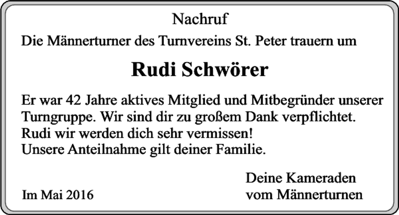<p>Nachruf</p><p>Die Männerturner des Turnvereins St. Peter trauern um</p><p>Rudi Schwörer<br />Er war 42 Jahre aktives Mitglied und Mitbegründer unserer<br />Turngruppe. Wir sind dir zu großem Dank verpflichtet.<br />Rudi wir werden dich sehr vermissen!<br />Unsere Anteilnahme gilt deiner Familie.<br />Im Mai 2016</p><p>Deine Kameraden<br />vom Männerturnen</p>