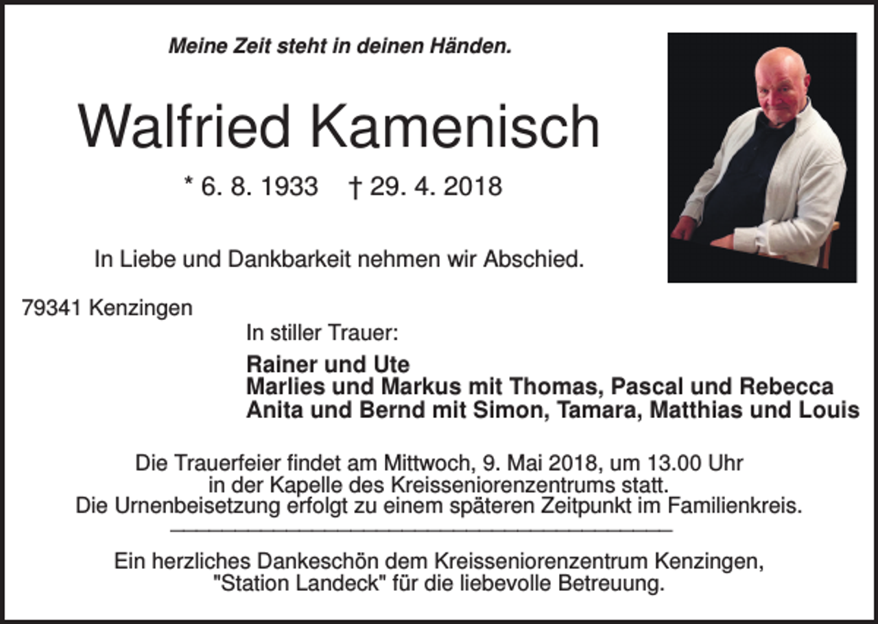 <p>Meine Zeit steht in deinen Händen.</p><p>Walfried Kamenisch<br />* 6. 8. 1933</p><p>† 29. 4. 2018</p><p>In Liebe und Dankbarkeit nehmen wir Abschied.<br />79341 Kenzingen<br />In stiller Trauer:</p><p>Rainer und Ute<br />Marlies und Markus mit Thomas, Pascal und Rebecca<br />Anita und Bernd mit Simon, Tamara, Matthias und Louis<br />Die Trauerfeier findet am Mittwoch, 9. Mai 2018, um 13.00 Uhr<br />in der Kapelle des Kreisseniorenzentrums statt.<br />Die Urnenbeisetzung erfolgt zu einem späteren Zeitpunkt im Familienkreis.</p><p>_______________________________________</p><p>Ein herzliches Dankeschön dem Kreisseniorenzentrum Kenzingen,<br />"Station Landeck" für die liebevolle Betreuung.</p>