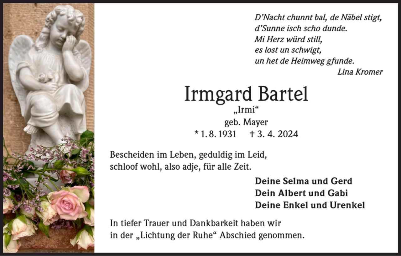 <p>D’Nacht chunnt bal, de Näbel stigt,<br />d’Sunne isch scho dunde.<br />Mi Herz würd still,<br />es lost un schwigt,<br />un het de Heimweg gfunde.<br />Lina Kromer</p><p>Irmgard Bartel<br />„Irmi“<br />geb. Mayer<br />* 1. 8. 1931 † 3. 4. 2024</p><p>Bescheiden im Leben, geduldig im Leid,<br />schloof wohl, also adje, für alle Zeit.<br />Deine Selma und Gerd<br />Dein Albert und Gabi<br />Deine Enkel und Urenkel<br />In tiefer Trauer und Dankbarkeit haben wir<br />in der „Lichtung der Ruhe“ Abschied genommen.</p>
