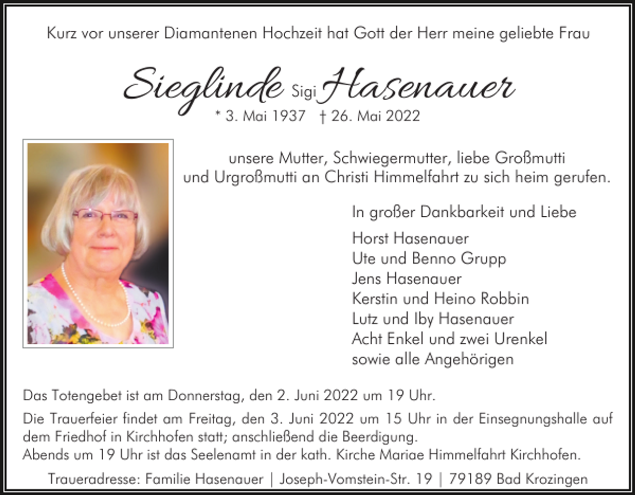 <p>Kurz vor unserer Diamantenen Hochzeit hat Gott der Herr meine geliebte Frau</p><p>Sieglinde Hasenauer<br />Sigi</p><p>* 3. Mai 1937 † 26. Mai 2022</p><p>unsere Mutter, Schwiegermutter, liebe Großmutti<br />und Urgroßmutti an Christi Himmelfahrt zu sich heim gerufen.<br />In großer Dankbarkeit und Liebe<br />Horst Hasenauer<br />Ute und Benno Grupp<br />Jens Hasenauer<br />Kerstin und Heino Robbin<br />Lutz und Iby Hasenauer<br />Acht Enkel und zwei Urenkel<br />sowie alle Angehörigen<br />Das Totengebet ist am Donnerstag, den 2. Juni 2022 um 19 Uhr.<br />Die Trauerfeier findet am Freitag, den 3. Juni 2022 um 15 Uhr in der Einsegnungshalle auf<br />dem Friedhof in Kirchhofen statt; anschließend die Beerdigung.<br />Abends um 19 Uhr ist das Seelenamt in der kath. Kirche Mariae Himmelfahrt Kirchhofen.<br />Traueradresse: Familie Hasenauer | Joseph-Vomstein-Str. 19 | 79189 Bad Krozingen</p>