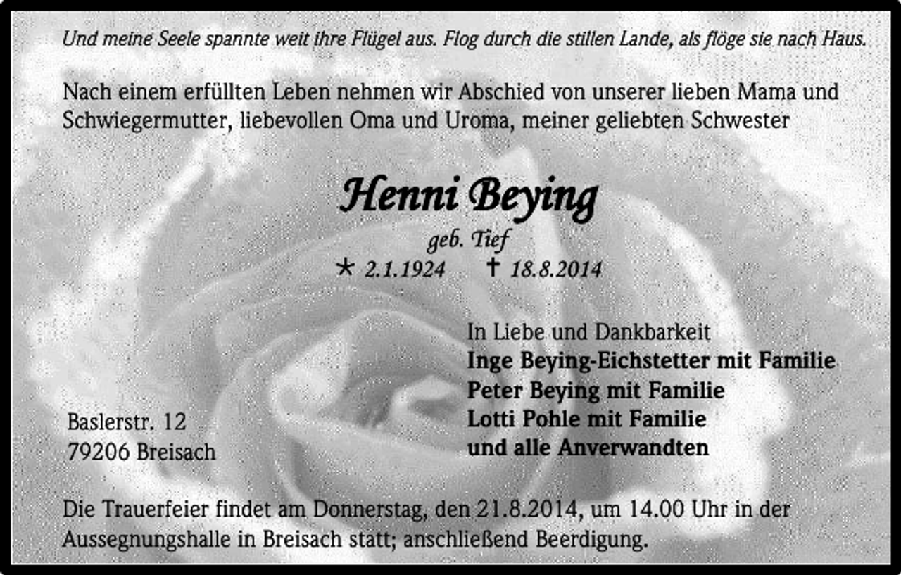 <p>Und meine Seele spannte weit ihre Flügel aus. Flog durch die stillen Lande, als flöge sie nach Haus.</p><p>Nach einem erfüllten Leben nehmen wir Abschied von unserer lieben Mama und<br />Schwiegermutter, liebevollen Oma und Uroma, meiner geliebten Schwester</p><p>Henni Beying</p><p>geb. Tief<br /> 2.1.1924<br /> 18.8.2014</p><p>Baslerstr. 12<br />79206 Breisach</p><p>In Liebe und Dankbarkeit<br />Inge Beying-Eichstetter mit Familie<br />Peter Beying mit Familie<br />Lotti Pohle mit Familie<br />und alle Anverwandten</p><p>Die Trauerfeier findet am Donnerstag, den 21.8.2014, um 14.00 Uhr in der<br />Aussegnungshalle in Breisach statt; anschließend Beerdigung.</p>