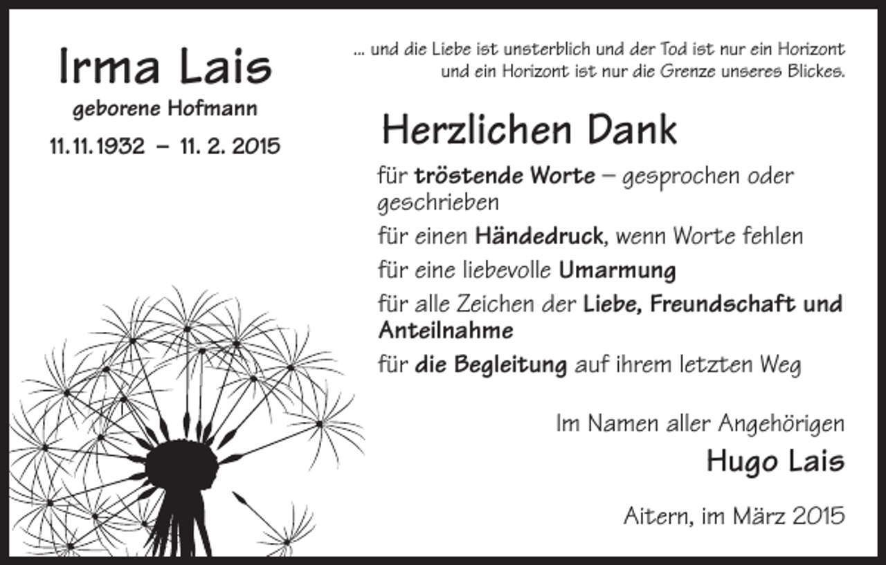 <p>Irma Lais<br />geborene Hofmann</p><p>11. 11. 1932 – 11. 2. 2015</p><p>... und die Liebe ist unsterblich und der Tod ist nur ein Horizont<br />und ein Horizont ist nur die Grenze unseres Blickes.</p><p>Herzlichen Dank<br />für tröstende Worte – gesprochen oder<br />geschrieben<br />für einen Händedruck, wenn Worte fehlen<br />für eine liebevolle Umarmung<br />für alle Zeichen der Liebe, Freundschaft und<br />Anteilnahme<br />für die Begleitung auf ihrem letzten Weg<br />Im Namen aller Angehörigen</p><p>Hugo Lais</p><p>Aitern, im März 2015</p>