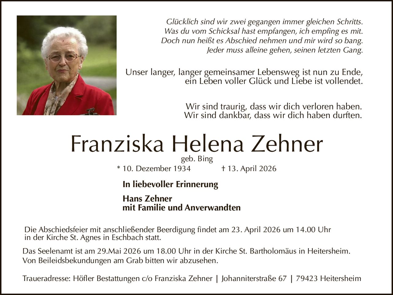 Glücklich sind wir zwei gegangen immer gleichen Schritts.
Was du vom Schicksal hast empfangen, ich empfing es mit.
Doch nun heißt es Abschied nehmen und mir wird so bang.
Jeder muss alleine gehen, seinen letzten Gang.

Unser langer, langer gemeinsamer Lebensweg ist nun zu Ende,
ein Leben voller Glück und Liebe ist vollendet.
Wir sind traurig, dass wir dich verloren haben.
Wir sind dankbar, dass wir dich haben durften.

Franziska Helena Zehner
geb. Bing
* 10. Dezember 1934

† 13. April 2026

In liebevoller Erinnerung
Hans Zehner
mit Familie und Anverwandten
Die Abschiedsfeier mit anschließender Beerdigung findet am 23. April 2026 um 14.00 Uhr
in der Kirche St. Agnes in Eschbach statt.
Das Seelenamt ist am 29.Mai 2026 um 18.00 Uhr in der Kirche St. Bartholomäus in Heitersheim.
Von Beileidsbekundungen am Grab bitten wir abzusehen.
Traueradresse: Höfler Bestattungen c/o Franziska Zehner | Johanniterstraße 67 | 79423 Heitersheim