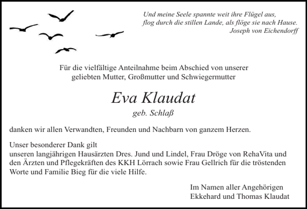 <p>Und meine Seele spannte weit ihre Flügel aus,<br />flog durch die stillen Lande, als flöge sie nach Hause.<br />Joseph von Eichendorff</p><p>Für die vielfältige Anteilnahme beim Abschied von unserer<br />geliebten Mutter, Großmutter und Schwiegermutter</p><p>voegel himmel</p><p>Eva Klaudat<br />weg steine<br />geb. Schlaß</p><p>danken wir allen Verwandten, Freunden und Nachbarn von ganzem Herzen.<br />Unser besonderer Dank gilt<br />unseren langjährigen Hausärzten Dres. Jund und Lindel, Frau Dröge von RehaVita und<br />den Ärzten und Pflegekräften des KKH Lörrach sowie Frau Gellrich für die tröstenden<br />Worte und Familie Bieg für die viele Hilfe.<br />Im Namen aller Angehörigen<br />Ekkehard und Thomas Klaudat</p>