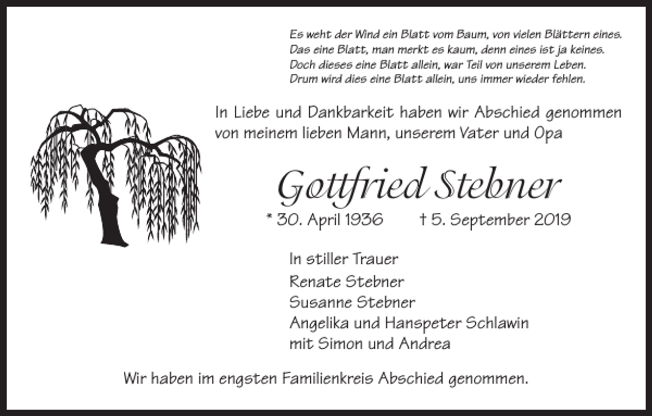 <p>Es weht der Wind ein Blatt vom Baum, von vielen Blättern eines.<br />Das eine Blatt, man merkt es kaum, denn eines ist ja keines.<br />Doch dieses eine Blatt allein, war Teil von unserem Leben.<br />Drum wird dies eine Blatt allein, uns immer wieder fehlen.</p><p>In Liebe und Dankbarkeit haben wir Abschied genommen<br />von meinem lieben Mann, unserem Vater und Opa</p><p>Gottfried Stebner<br />* 30. April 1936 † 5. September 2019<br />In stiller Trauer<br />Renate Stebner<br />Susanne Stebner<br />Angelika und Hanspeter Schlawin<br />mit Simon und Andrea<br />Wir haben im engsten Familienkreis Abschied genommen.</p>