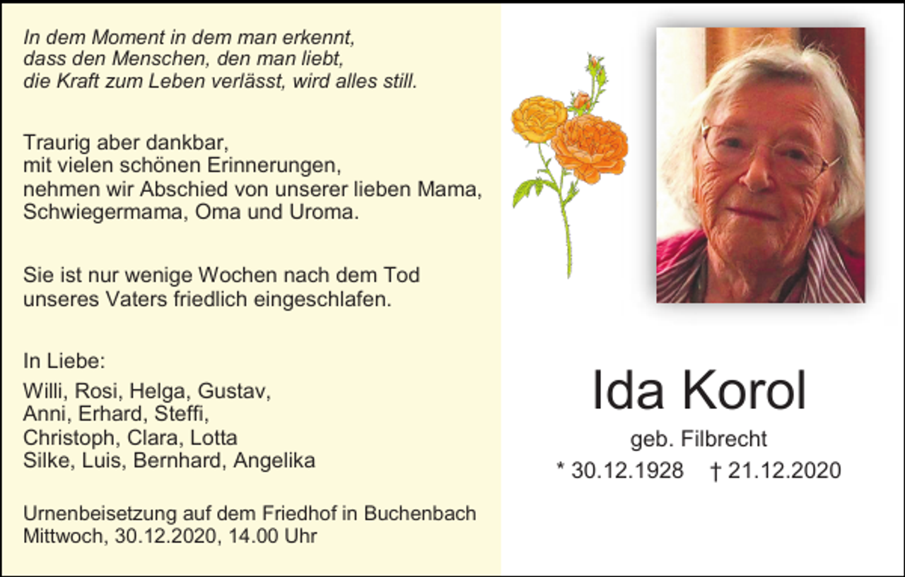 <p>In dem Moment in dem man erkennt,<br />dass den Menschen, den man liebt,<br />die Kraft zum Leben verlässt, wird alles still.</p><p>Traurig aber dankbar,<br />mit vielen schönen Erinnerungen,<br />nehmen wir Abschied von unserer lieben Mama,<br />Schwiegermama, Oma und Uroma.<br />Sie ist nur wenige Wochen nach dem Tod<br />unseres Vaters friedlich eingeschlafen.<br />In Liebe:<br />Willi, Rosi, Helga, Gustav,<br />Anni, Erhard, Steffi,<br />Christoph, Clara, Lotta<br />Silke, Luis, Bernhard, Angelika<br />Urnenbeisetzung auf dem Friedhof in Buchenbach<br />Mittwoch, 30.12.2020, 14.00 Uhr</p><p>Ida Korol<br />geb. Filbrecht<br />* 30.12.1928 † 21.12.2020</p>