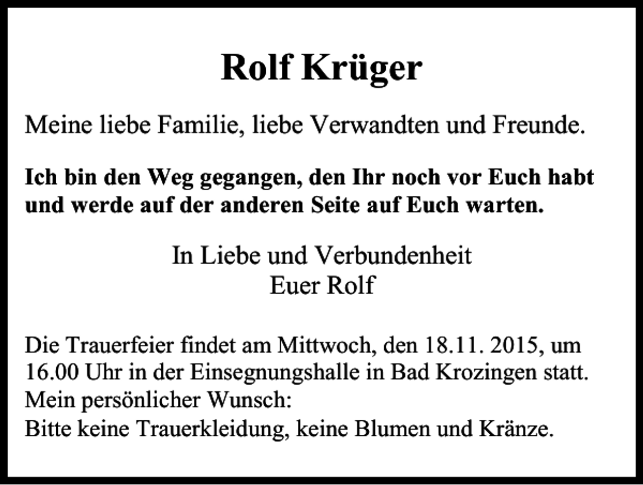 <p>Rolf Krüger<br />Meine liebe Familie, liebe Verwandten und Freunde.<br />Ich bin den Weg gegangen, den Ihr noch vor Euch habt<br />und werde auf der anderen Seite auf Euch warten.</p><p>In Liebe und Verbundenheit<br />Euer Rolf<br />Die Trauerfeier findet am Mittwoch, den 18.11. 2015, um<br />16.00 Uhr in der Einsegnungshalle in Bad Krozingen statt.<br />Mein persönlicher Wunsch:<br />Bitte keine Trauerkleidung, keine Blumen und Kränze.</p>