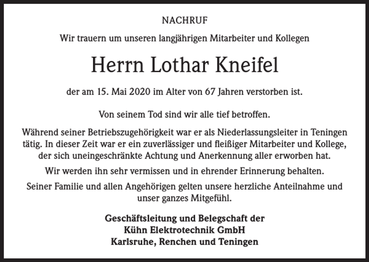 <p>NACHRUF<br />Wir trauern um unseren langjährigen Mitarbeiter und Kollegen</p><p>Herrn Lothar Kneifel<br />der am 15. Mai 2020 im Alter von 67 Jahren verstorben ist.<br />Von seinem Tod sind wir alle tief betroffen.<br />Während seiner Betriebszugehörigkeit war er als Niederlassungsleiter in Teningen<br />tätig. In dieser Zeit war er ein zuverlässiger und fleißiger Mitarbeiter und Kollege,<br />der sich uneingeschränkte Achtung und Anerkennung aller erworben hat.<br />Wir werden ihn sehr vermissen und in ehrender Erinnerung behalten.<br />Seiner Familie und allen Angehörigen gelten unsere herzliche Anteilnahme und<br />unser ganzes Mitgefühl.<br />Geschäftsleitung und Belegschaft der<br />Kühn Elektrotechnik GmbH<br />Karlsruhe, Renchen und Teningen</p>
