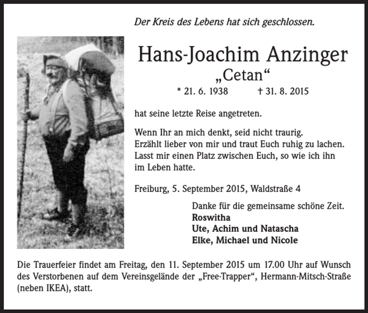 <p>Der Kreis des Lebens hat sich geschlossen.</p><p>Hans-Joachim Anzinger<br />„Cetan“</p><p>* 21. 6. 1938 † 31. 8. 2015<br />hat seine letzte Reise angetreten.<br />Wenn Ihr an mich denkt, seid nicht traurig.<br />Erzählt lieber von mir und traut Euch ruhig zu lachen.<br />Lasst mir einen Platz zwischen Euch, so wie ich ihn<br />im Leben hatte.<br />Freiburg, 5. September 2015, Waldstraße 4<br />Danke für die gemeinsame schöne Zeit.<br />Roswitha<br />Ute, Achim und Natascha<br />Elke, Michael und Nicole<br />Die Trauerfeier findet am Freitag, den 11. September 2015 um 17.00 Uhr auf Wunsch<br />des Verstorbenen auf dem Vereinsgelände der „Free-Trapper“, Hermann-Mitsch-Straße<br />(neben IKEA), statt.</p>