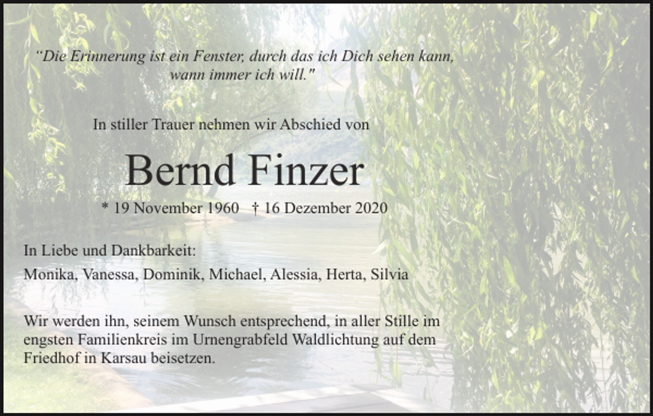 <p>“Die Erinnerung ist ein Fenster, durch das ich Dich sehen kann,<br />wann immer ich will."<br />In stiller Trauer nehmen wir Abschied von</p><p>* 19 November 1960 † 16 Dezember 2020<br />In Liebe und Dankbarkeit:<br />Monika, Vanessa, Dominik, Michael, Alessia, Herta, Silvia<br />Wir werden ihn, seinem Wunsch entsprechend, in aller Stille im<br />engsten Familienkreis im Urnengrabfeld Waldlichtung auf dem<br />Friedhof in Karsau beisetzen.</p>