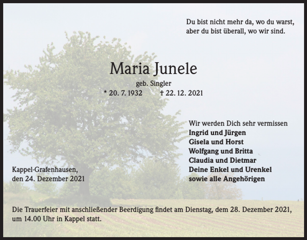 <p>Du bist nicht mehr da, wo du warst,<br />aber du bist überall, wo wir sind.</p><p>Maria Junele<br />geb. Singler<br />* 20. 7. 1932<br />† 22. 12. 2021</p><p>Kappel-Grafenhausen,<br />den 24. Dezember 2021</p><p>Wir werden Dich sehr vermissen<br />Ingrid und Jürgen<br />Gisela und Horst<br />Wolfgang und Britta<br />Claudia und Dietmar<br />Deine Enkel und Urenkel<br />sowie alle Angehörigen</p><p>Die Trauerfeier mit anschließender Beerdigung findet am Dienstag, dem 28. Dezember 2021,<br />um 14.00 Uhr in Kappel statt.</p>