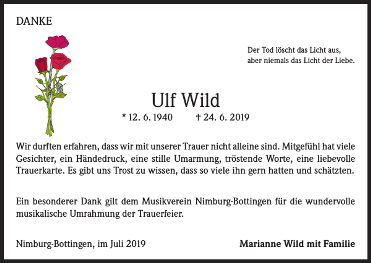 <p>DANKE<br />Der Tod löscht das Licht aus,<br />aber niemals das Licht der Liebe.</p><p>Ulf Wild</p><p>* 12. 6. 1940</p><p>† 24. 6. 2019</p><p>Wir durften erfahren, dass wir mit unserer Trauer nicht alleine sind. Mitgefühl hat viele<br />Gesichter, ein Händedruck, eine stille Umarmung, tröstende Worte, eine liebevolle<br />Trauerkarte. Es gibt uns Trost zu wissen, dass so viele ihn gern hatten und schätzten.<br />Ein besonderer Dank gilt dem Musikverein Nimburg-Bottingen für die wundervolle<br />musikalische Umrahmung der Trauerfeier.<br />Nimburg-Bottingen, im Juli 2019</p><p>Marianne Wild mit Familie</p>