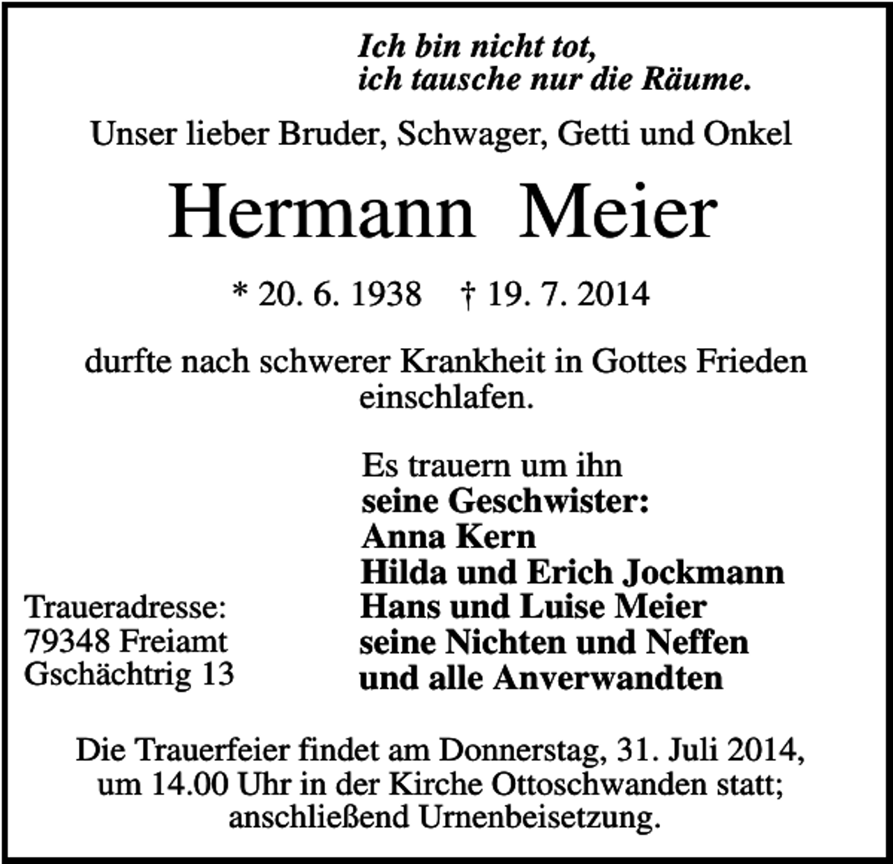<p>Ich bin nicht tot,<br />ich tausche nur die Räume.</p><p>Unser lieber Bruder, Schwager, Getti und Onkel</p><p>Hermann Meier<br />* 20. 6. 1938</p><p>† 19. 7. 2014</p><p>durfte nach schwerer Krankheit in Gottes Frieden<br />einschlafen.</p><p>Traueradresse:<br />79348 Freiamt<br />Gschächtrig 13</p><p>Es trauern um ihn<br />seine Geschwister:<br />Anna Kern<br />Hilda und Erich Jockmann<br />Hans und Luise Meier<br />seine Nichten und Neffen<br />und alle Anverwandten</p><p>Die Trauerfeier findet am Donnerstag, 31. Juli 2014,<br />um 14.00 Uhr in der Kirche Ottoschwanden statt;<br />anschließend Urnenbeisetzung.</p>