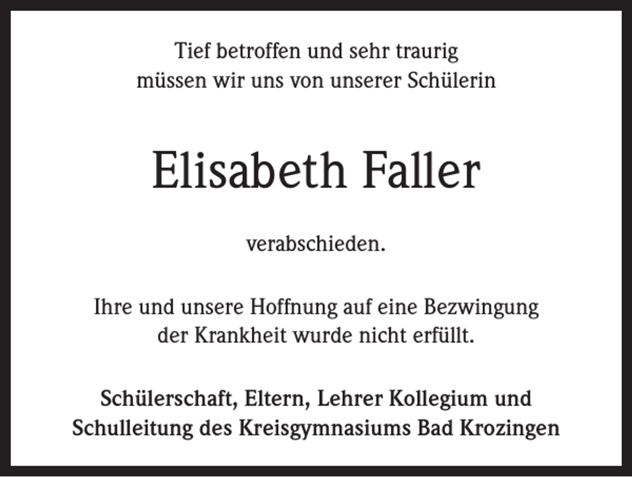 <p>Tief betroffen und sehr traurig<br />müssen wir uns von unserer Schülerin</p><p>Elisabeth Faller<br />verabschieden.<br />Ihre und unsere Hoffnung auf eine Bezwingung<br />der Krankheit wurde nicht erfüllt.<br />Schülerschaft, Eltern, Lehrer Kollegium und<br />Schulleitung des Kreisgymnasiums Bad Krozingen</p>