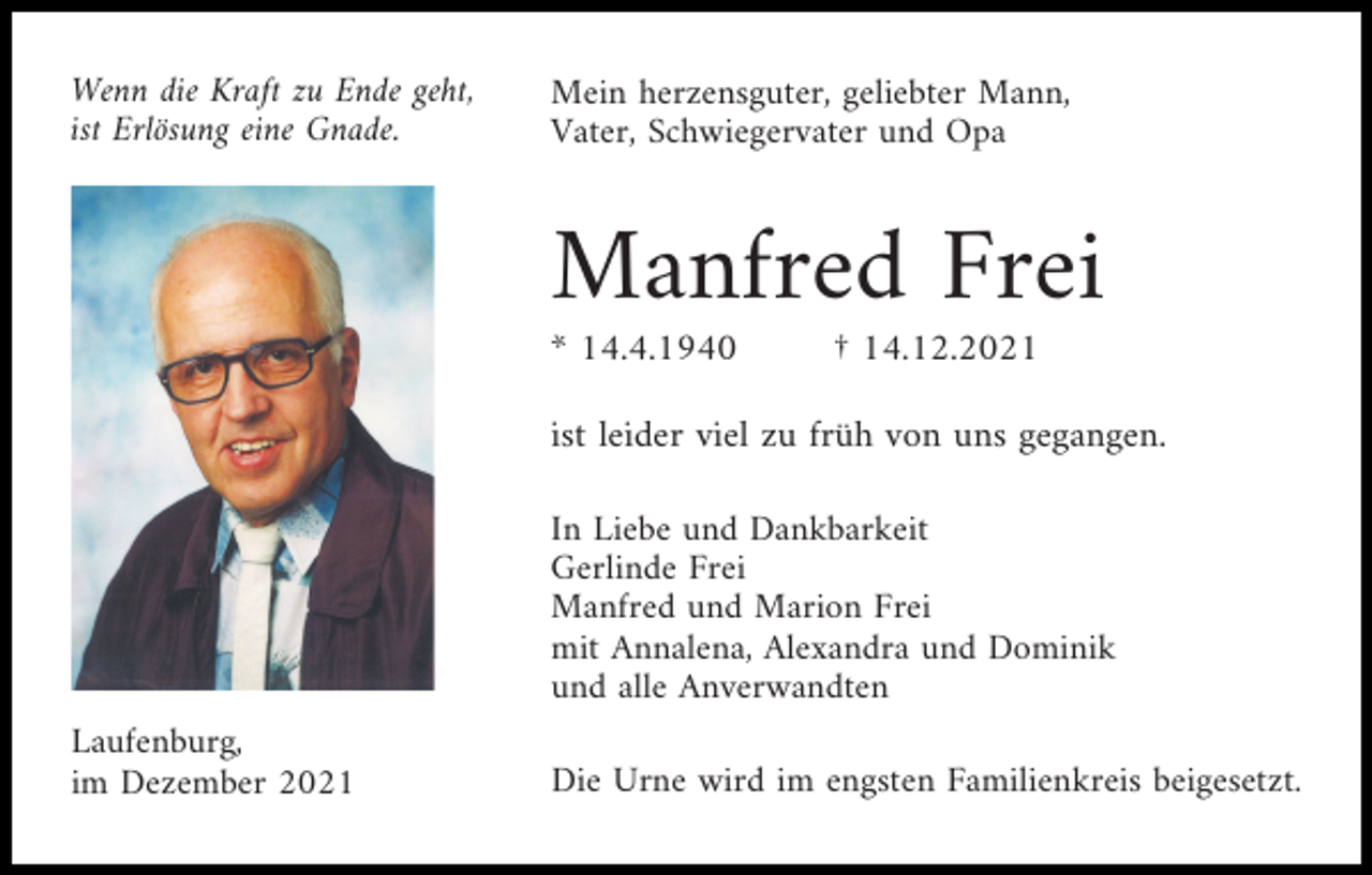 <p>Wenn die Kraft zu Ende geht,<br />ist Erlösung eine Gnade.</p><p>Mein herzensguter, geliebter Mann,<br />Vater, Schwiegervater und Opa</p><p>Manfred Frei<br />* 14.4.1940</p><p>† 14.12.2021</p><p>ist leider viel zu früh von uns gegangen.<br />In Liebe und Dankbarkeit<br />Gerlinde Frei<br />Manfred und Marion Frei<br />mit Annalena, Alexandra und Dominik<br />und alle Anverwandten<br />Laufenburg,<br />im Dezember 2021</p><p>Die Urne wird im engsten Familienkreis beigesetzt.</p>