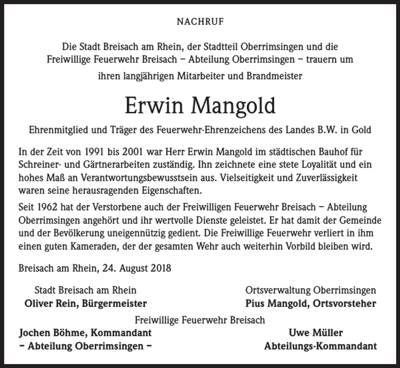 <p>NACHRUF</p><p>Die Stadt Breisach am Rhein, der Stadtteil Oberrimsingen und die<br />Freiwillige Feuerwehr Breisach – Abteilung Oberrimsingen – trauern um<br />ihren langjährigen Mitarbeiter und Brandmeister</p><p>Erwin Mangold<br />Ehrenmitglied und Träger des Feuerwehr-Ehrenzeichens des Landes B.W. in Gold<br />In der Zeit von 1991 bis 2001 war Herr Erwin Mangold im städtischen Bauhof für<br />Schreiner- und Gärtnerarbeiten zuständig. Ihn zeichnete eine stete Loyalität und ein<br />hohes Maß an Verantwortungsbewusstsein aus. Vielseitigkeit und Zuverlässigkeit<br />waren seine herausragenden Eigenschaften.<br />Seit 1962 hat der Verstorbene auch der Freiwilligen Feuerwehr Breisach – Abteilung<br />Oberrimsingen angehört und ihr wertvolle Dienste geleistet. Er hat damit der Gemeinde<br />und der Bevölkerung uneigennützig gedient. Die Freiwillige Feuerwehr verliert in ihm<br />einen guten Kameraden, der der gesamten Wehr auch weiterhin Vorbild bleiben wird.<br />Breisach am Rhein, 24. August 2018<br />Stadt Breisach am Rhein<br />Oliver Rein, Bürgermeister</p><p>Ortsverwaltung Oberrimsingen<br />Pius Mangold, Ortsvorsteher</p><p>Freiwillige Feuerwehr Breisach<br />Jochen Böhme, Kommandant<br />Uwe Müller</p><p>– Abteilung Oberrimsingen –<br />Abteilungs-Kommandant</p>