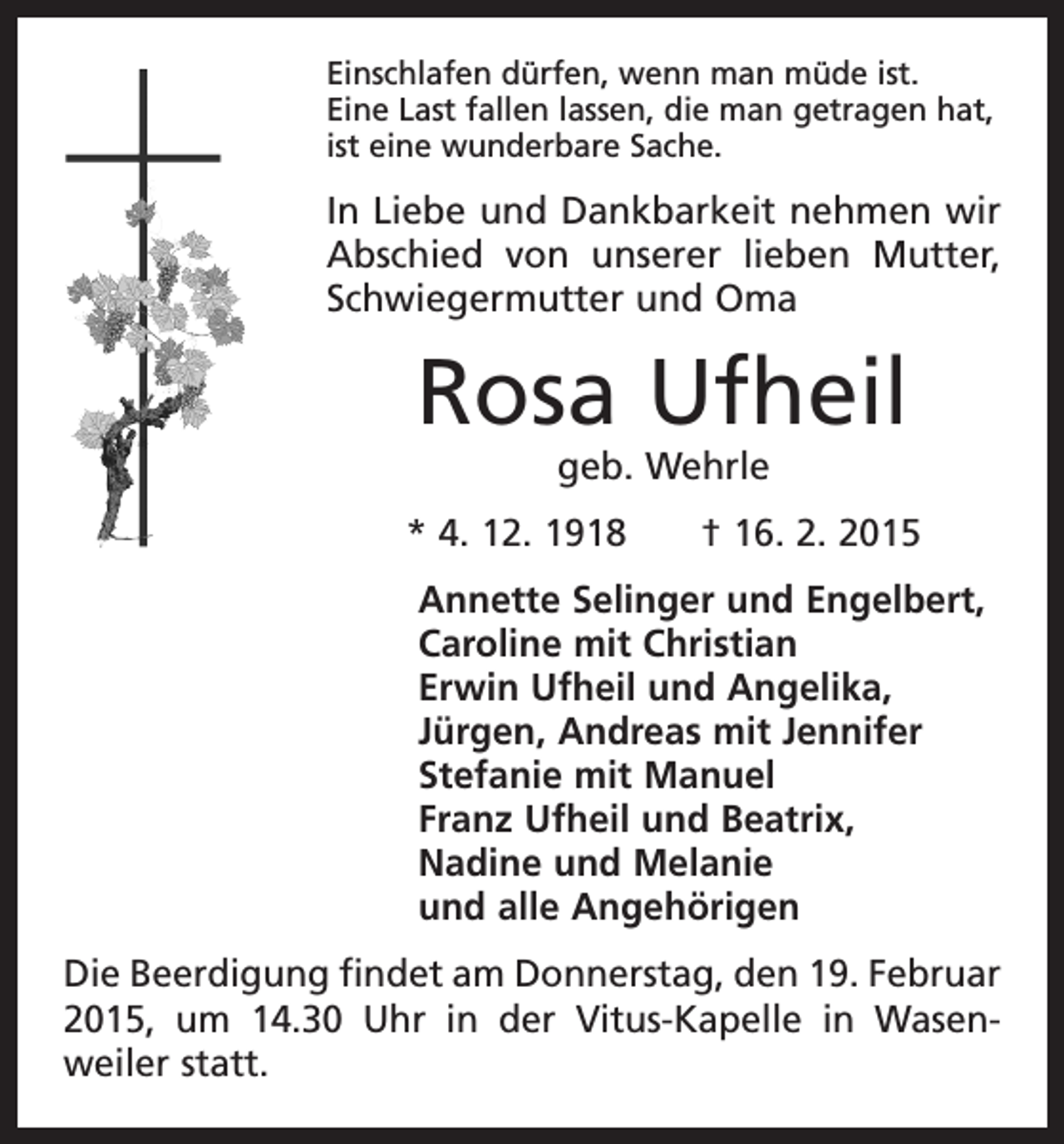 <p>Einschlafen dürfen, wenn man müde ist.<br />Eine Last fallen lassen, die man getragen hat,<br />ist eine wunderbare Sache.</p><p>In Liebe und Dankbarkeit nehmen wir<br />Abschied von unserer lieben Mutter,<br />Schwiegermutter und Oma</p><p>Rosa Ufheil<br />geb. Wehrle</p><p>* 4. 12. 1918 † 16. 2. 2015<br />Annette Selinger und Engelbert,<br />Caroline mit Christian<br />Erwin Ufheil und Angelika,<br />Jürgen, Andreas mit Jennifer<br />Stefanie mit Manuel<br />Franz Ufheil und Beatrix,<br />Nadine und Melanie<br />und alle Angehörigen<br />Die Beerdigung findet am Donnerstag, den 19. Februar<br />2015, um 14.30 Uhr in der Vitus-Kapelle in Wasen­<br />weiler statt.</p>