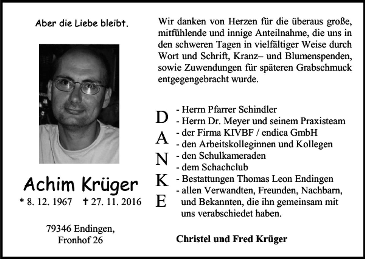 <p>Aber die Liebe bleibt.</p><p>Wir danken von Herzen für die überaus große,<br />mitfühlende und innige Anteilnahme, die uns in<br />den schweren Tagen in vielfältiger Weise durch<br />Wort und Schrift, Kranz– und Blumenspenden,<br />sowie Zuwendungen für späteren Grabschmuck<br />entgegengebracht wurde.</p><p>D<br />A<br />N<br />Achim Krüger K<br />* 8. 12. 1967  27. 11. 2016 E<br />79346 Endingen,<br />Fronhof 26</p><p>- Herrn Pfarrer Schindler<br />- Herrn Dr. Meyer und seinem Praxisteam<br />- der Firma KIVBF / endica GmbH<br />- den Arbeitskolleginnen und Kollegen<br />- den Schulkameraden<br />- dem Schachclub<br />- Bestattungen Thomas Leon Endingen<br />- allen Verwandten, Freunden, Nachbarn,<br />und Bekannten, die ihn gemeinsam mit<br />uns verabschiedet haben.<br />Christel und Fred Krüger</p>