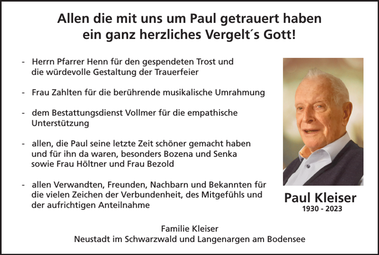 <p>Allen die mit uns um Paul getrauert haben<br />ein ganz herzliches Vergelt´s Gott!<br />- Herrn Pfarrer Henn für den gespendeten Trost und<br />die würdevolle Gestaltung der Trauerfeier<br />- Frau Zahlten für die berührende musikalische Umrahmung<br />- dem Bestattungsdienst Vollmer für die empathische<br />Unterstützung<br />- allen, die Paul seine letzte Zeit schöner gemacht haben<br />und für ihn da waren, besonders Bozena und Senka<br />sowie Frau Höltner und Frau Bezold<br />- allen Verwandten, Freunden, Nachbarn und Bekannten für<br />die vielen Zeichen der Verbundenheit, des Mitgefühls und<br />der aufrichtigen Anteilnahme</p><p>Paul Kleiser<br />1930 - 2023</p><p>Familie Kleiser<br />Neustadt im Schwarzwald und Langenargen am Bodensee</p>