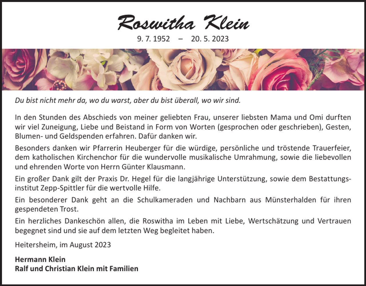 <p>Roswitha Klein<br />9. 7. 1952 – 20. 5. 2023</p><p>Du bist nicht mehr da, wo du warst, aber du bist überall, wo wir sind.<br />In den Stunden des Abschieds von meiner geliebten Frau, unserer liebsten Mama und Omi durften<br />wir viel Zuneigung, Liebe und Beistand in Form von Worten (gesprochen oder geschrieben), ­Gesten,<br />Blumen- und Geldspenden erfahren. Dafür danken wir.<br />Besonders danken wir Pfarrerin Heuberger für die würdige, persönliche und tröstende Trauerfeier,<br />dem katholischen Kirchenchor für die wundervolle musikalische Umrahmung, sowie die liebe­vollen<br />und ehrenden Worte von Herrn Günter Klausmann.<br />Ein großer Dank gilt der Praxis Dr. Hegel für die langjährige Unterstützung, sowie dem Bestattungs­<br />institut Zepp-Spittler für die wertvolle Hilfe.<br />Ein besonderer Dank geht an die Schulkameraden und Nachbarn aus Münsterhalden für ihren<br />­gespendeten Trost.<br />Ein herzliches Dankeschön allen, die Roswitha im Leben mit Liebe, Wertschätzung und Vertrauen<br />­begegnet sind und sie auf dem letzten Weg begleitet haben.<br />Heitersheim, im August 2023<br />Hermann Klein<br />Ralf und Christian Klein mit Familien</p>