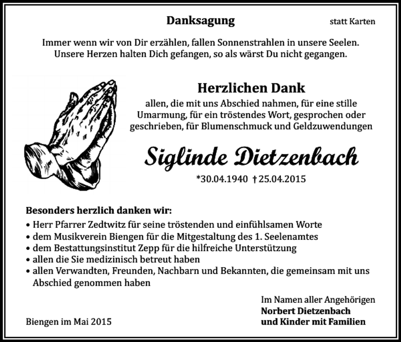 <p>Danksagung</p><p>statt Karten</p><p>Immer wenn wir von Dir erzählen, fallen Sonnenstrahlen in unsere Seelen.<br />Unsere Herzen halten Dich gefangen, so als wärst Du nicht gegangen.</p><p>Herzlichen Dank</p><p>allen, die mit uns Abschied nahmen, für eine stille<br />Umarmung, für ein tröstendes Wort, gesprochen oder<br />geschrieben, für Blumenschmuck und Geldzuwendungen</p><p>Siglinde Dietzenbach<br />*30.04.1940 † 25.04.2015</p><p>Besonders herzlich danken wir:<br />• Herr Pfarrer Zedtwitz für seine tröstenden und einfühlsamen Worte<br />• dem Musikverein Biengen für die Mitgestaltung des 1. Seelenamtes<br />• dem Bestattungsinstitut Zepp für die hilfreiche Unterstützung<br />• allen die Sie medizinisch betreut haben<br />• allen Verwandten, Freunden, Nachbarn und Bekannten, die gemeinsam mit uns<br />Abschied genommen haben<br />Biengen im Mai 2015</p><p>Im Namen aller Angehörigen<br />Norbert Dietzenbach<br />und Kinder mit Familien</p>