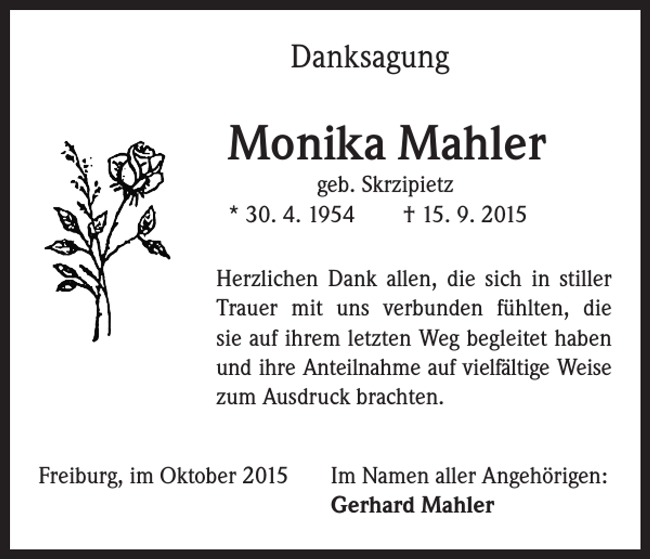 <p>Danksagung</p><p>Monika Mahler</p><p>geb. Skrzipietz<br />* 30. 4. 1954 † 15. 9. 2015</p><p>Herzlichen Dank allen, die sich in stiller<br />Trauer mit uns verbunden fühlten, die<br />sie auf ihrem letzten Weg begleitet haben<br />und ihre Anteilnahme auf vielfältige Weise<br />zum Ausdruck brachten.</p><p>Freiburg, im Oktober 2015 Im Namen aller Angehörigen:<br />Gerhard Mahler</p>