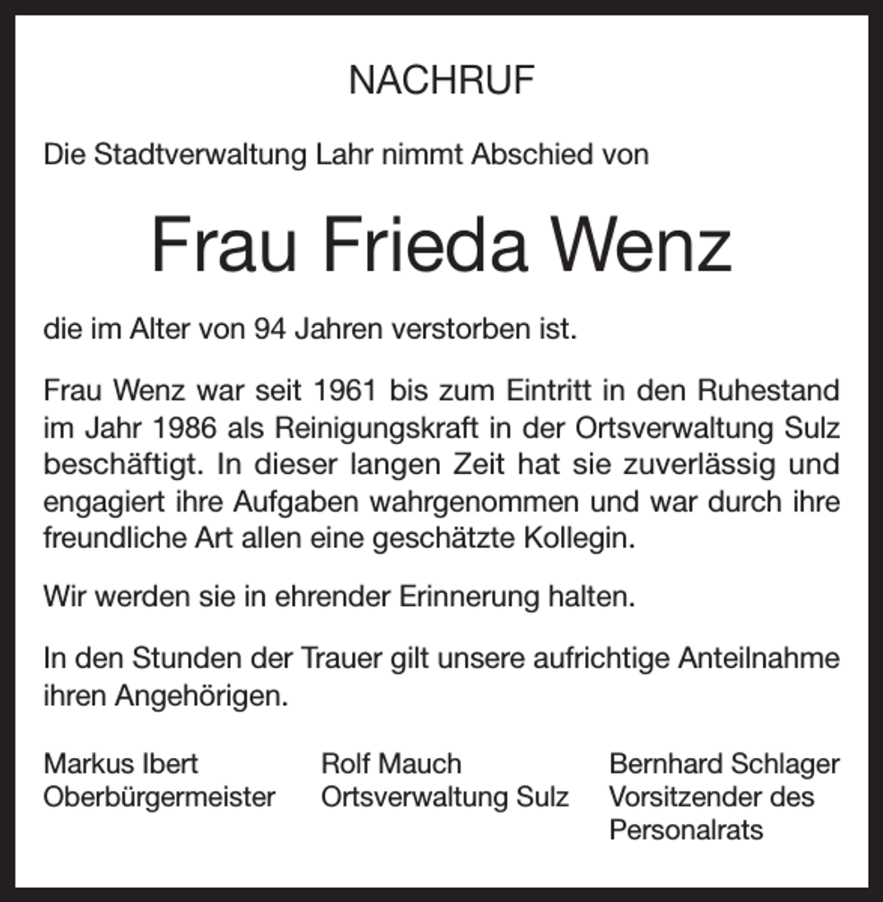 <p>NACHRUF<br />Die Stadtverwaltung Lahr nimmt Abschied von</p><p>Frau Frieda Wenz<br />die im Alter von 94 Jahren verstorben ist.<br />Frau Wenz war seit 1961 bis zum Eintritt in den Ruhestand<br />im Jahr 1986 als Reinigungskraft in der Ortsverwaltung Sulz<br />beschäftigt. In dieser langen Zeit hat sie zuverlässig und<br />engagiert ihre Aufgaben wahrgenommen und war durch ihre<br />freundliche Art allen eine geschätzte Kollegin.<br />Wir werden sie in ehrender Erinnerung halten.<br />In den Stunden der Trauer gilt unsere aufrichtige Anteilnahme<br />ihren Angehörigen.<br />Markus Ibert<br />Rolf Mauch<br />Oberbürgermeister Ortsverwaltung Sulz</p><p>Bernhard Schlager<br />Vorsitzender des<br />Personalrats</p>