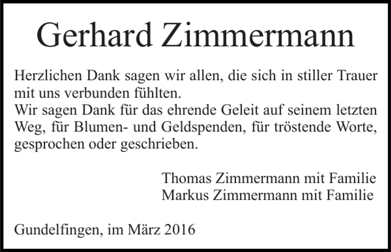 <p>Gerhard Zimmermann<br />Herzlichen Dank sagen wir allen, die sich in stiller Trauer<br />mit uns verbunden fühlten.<br />Wir sagen Dank für das ehrende Geleit auf seinem letzten<br />Weg, für Blumen- und Geldspenden, für tröstende Worte,<br />gesprochen oder geschrieben.<br />Thomas Zimmermann mit Familie<br />Markus Zimmermann mit Familie<br />Gundelfingen, im März 2016</p>