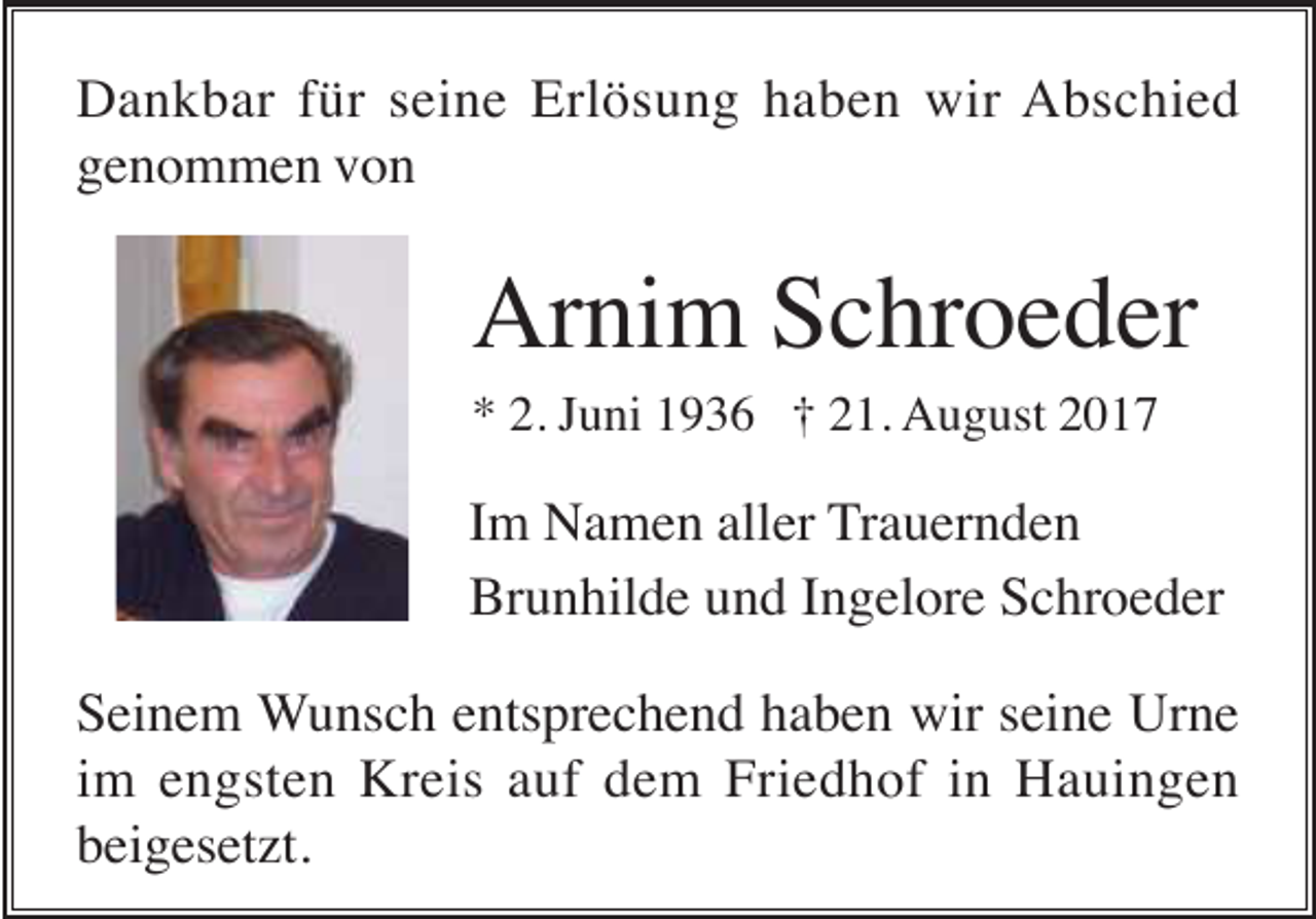 <p>Dankbar für seine Erlösung haben wir Abschied<br />genommen von</p><p>Arnim Schroeder<br />* 2. Juni 1936 † 21. August 2017</p><p>Im Namen aller Trauernden<br />Brunhilde und Ingelore Schroeder<br />Seinem Wunsch entsprechend haben wir seine Urne<br />im engsten Kreis auf dem Friedhof in Hauingen<br />beigesetzt.</p>