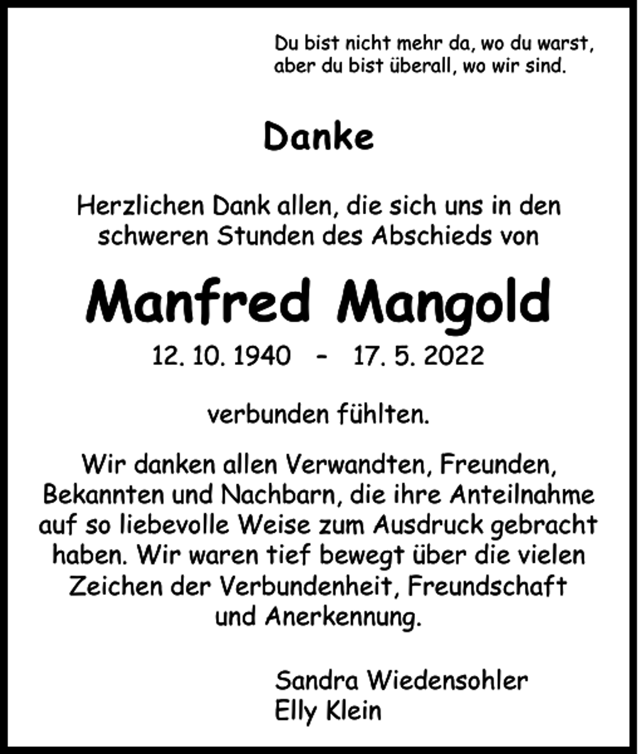 <p>Du bist nicht mehr da, wo du warst,<br />aber du bist überall, wo wir sind.</p><p>Danke<br />Herzlichen Dank allen, die sich uns in den<br />schweren Stunden des Abschieds von</p><p>Manfred Mangold<br />12. 10. 1940 – 17. 5. 2022<br />verbunden fühlten.<br />Wir danken allen Verwandten, Freunden,<br />­Bekannten und Nachbarn, die ihre Anteilnahme<br />auf so liebevolle Weise zum Ausdruck gebracht<br />haben. Wir waren tief bewegt über die vielen<br />Zeichen der Verbundenheit, Freundschaft<br />und Anerkennung.<br />Sandra Wiedensohler<br />Elly Klein</p>