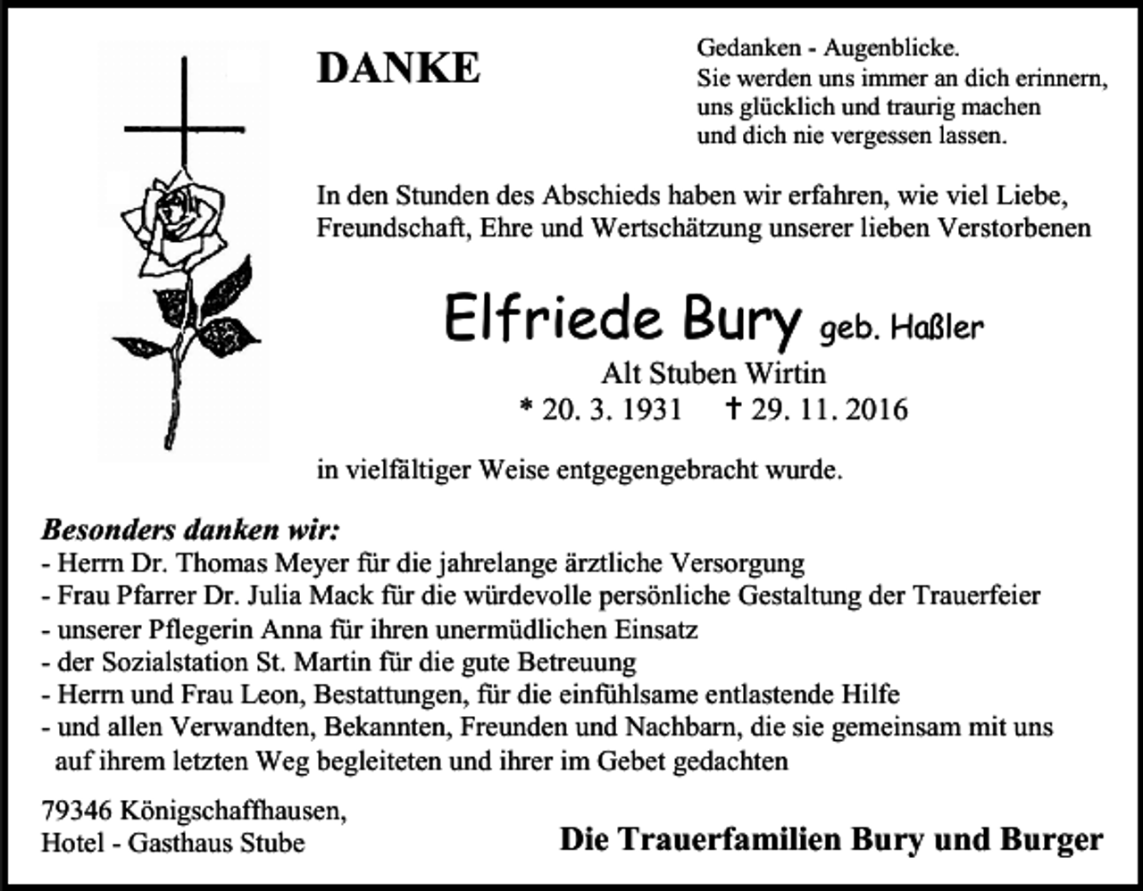<p>DANKE</p><p>Gedanken - Augenblicke.<br />Sie werden uns immer an dich erinnern,<br />uns glücklich und traurig machen<br />und dich nie vergessen lassen.</p><p>In den Stunden des Abschieds haben wir erfahren, wie viel Liebe,<br />Freundschaft, Ehre und Wertschätzung unserer lieben Verstorbenen</p><p>Elfriede Bury</p><p>geb. Haßler<br />Alt Stuben Wirtin<br />* 20. 3. 1931  29. 11. 2016</p><p>in vielfältiger Weise entgegengebracht wurde.</p><p>Besonders danken wir:<br />- Herrn Dr. Thomas Meyer für die jahrelange ärztliche Versorgung<br />- Frau Pfarrer Dr. Julia Mack für die würdevolle persönliche Gestaltung der Trauerfeier<br />- unserer Pflegerin Anna für ihren unermüdlichen Einsatz<br />- der Sozialstation St. Martin für die gute Betreuung<br />- Herrn und Frau Leon, Bestattungen, für die einfühlsame entlastende Hilfe<br />- und allen Verwandten, Bekannten, Freunden und Nachbarn, die sie gemeinsam mit uns<br />auf ihrem letzten Weg begleiteten und ihrer im Gebet gedachten<br />79346 Königschaffhausen,<br />Hotel - Gasthaus Stube</p><p>Die Trauerfamilien Bury und Burger</p>