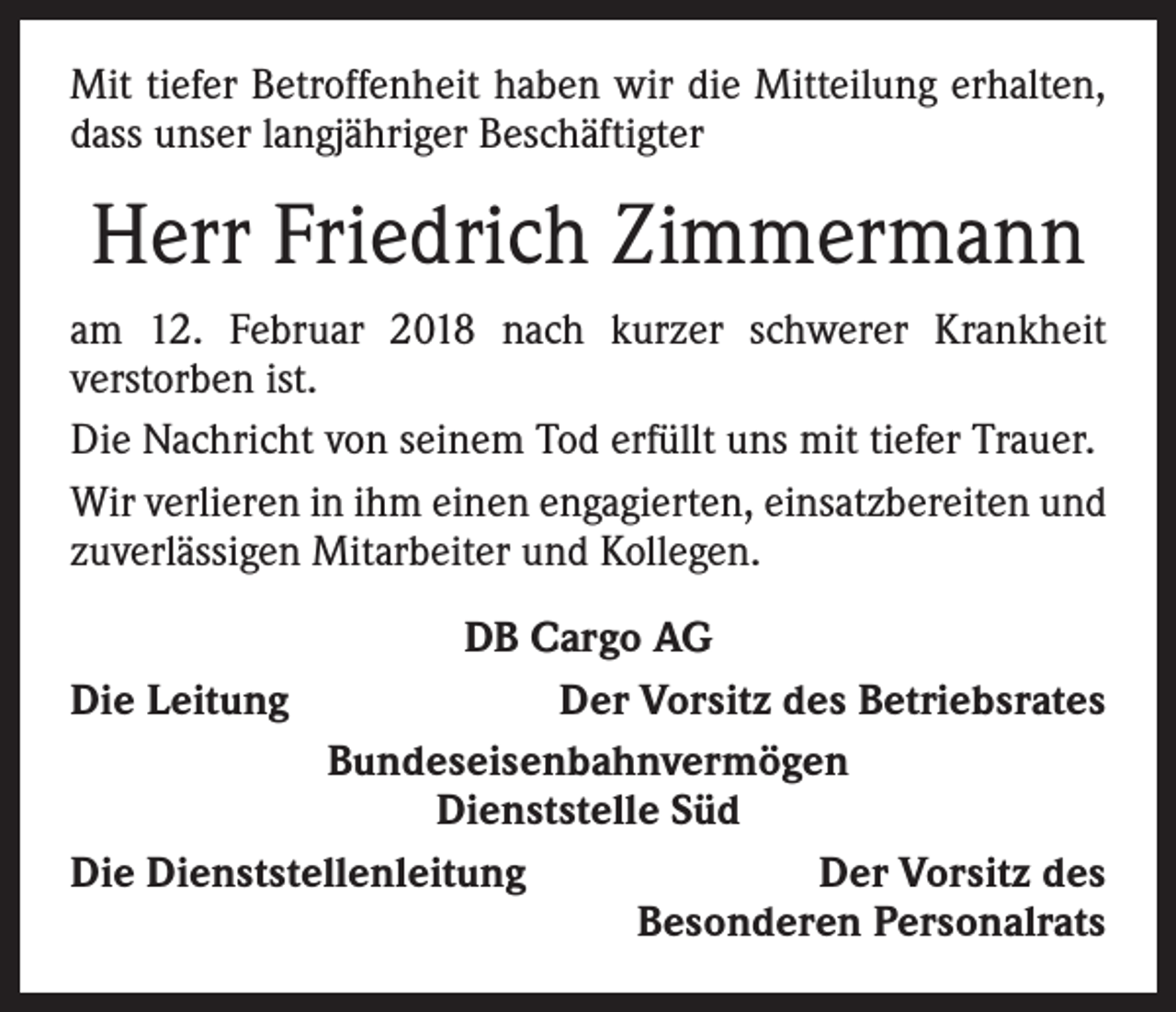 <p>Mit tiefer Betroffenheit haben wir die Mitteilung erhalten,<br />dass unser langjähriger Beschäftigter</p><p>Herr Friedrich Zimmermann<br />am 12. Februar 2018 nach kurzer schwerer Krankheit<br />­verstorben ist.<br />Die Nachricht von seinem Tod erfüllt uns mit tiefer Trauer.<br />Wir verlieren in ihm einen engagierten, einsatzbereiten und<br />zuverlässigen Mitarbeiter und Kollegen.<br />DB Cargo AG<br />Die Leitung<br />Der Vorsitz des Betriebsrates<br />Bundeseisenbahnvermögen<br />Dienststelle Süd<br />Die Dienststellenleitung<br />Der Vorsitz des</p><p>Besonderen Personalrats</p>