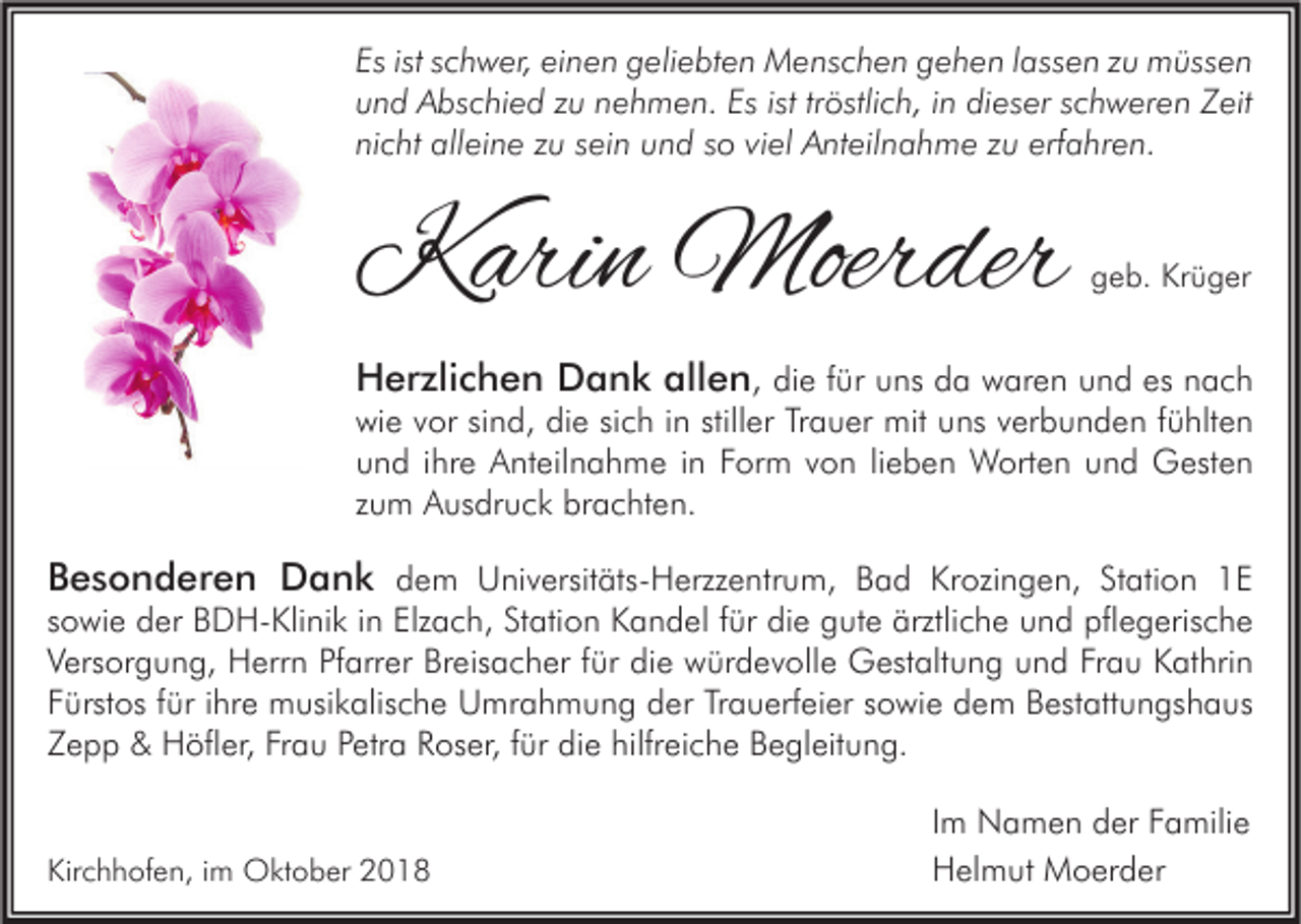 <p>Es ist schwer, einen geliebten Menschen gehen lassen zu müssen<br />und Abschied zu nehmen. Es ist tröstlich, in dieser schweren Zeit<br />nicht alleine zu sein und so viel Anteilnahme zu erfahren.</p><p>Karin Moerder</p><p>geb. Krüger</p><p>Herzlichen Dank allen, die für uns da waren und es nach<br />wie vor sind, die sich in stiller Trauer mit uns verbunden fühlten<br />und ihre Anteilnahme in Form von lieben Worten und Gesten<br />zum Ausdruck brachten.<br />Besonderen Dank dem Universitäts-Herzzentrum, Bad Krozingen, Station 1E<br />sowie der BDH-Klinik in Elzach, Station Kandel für die gute ärztliche und pflegerische<br />Versorgung, Herrn Pfarrer Breisacher für die würdevolle Gestaltung und Frau Kathrin<br />Fürstos für ihre musikalische Umrahmung der Trauerfeier sowie dem Bestattungshaus<br />Zepp &amp; Höfler, Frau Petra Roser, für die hilfreiche Begleitung.<br />Kirchhofen, im Oktober 2018</p><p>Im Namen der Familie<br />Helmut Moerder</p>