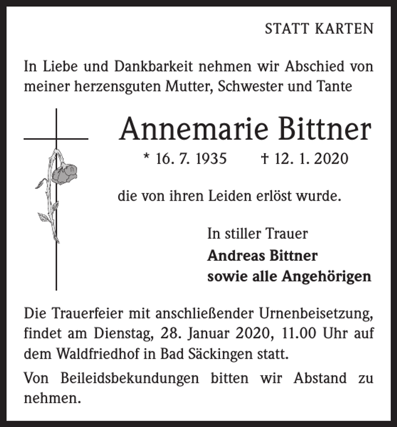 <p>STATT KARTEN</p><p>In Liebe und Dankbarkeit nehmen wir Abschied von<br />meiner herzensguten Mutter, Schwester und Tante</p><p>Annemarie Bittner<br />* 16. 7. 1935 † 12. 1. 2020<br />die von ihren Leiden erlöst wurde.<br />In stiller Trauer<br />Andreas Bittner<br />sowie alle Angehörigen<br />Die Trauerfeier mit anschließender Urnenbeisetzung,<br />findet am Dienstag, 28. Januar 2020, 11.00 Uhr auf<br />dem Waldfriedhof in Bad Säckingen statt.<br />Von Beileidsbekundungen bitten wir Abstand zu<br />­nehmen.</p>