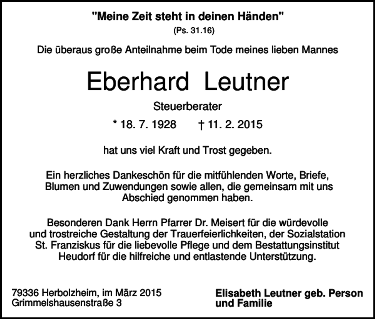 <p>"Meine Zeit steht in deinen Händen"<br />(Ps. 31.16)</p><p>Die überaus große Anteilnahme beim Tode meines lieben Mannes</p><p>Eberhard Leutner<br />Steuerberater<br />* 18. 7. 1928</p><p>† 11. 2. 2015</p><p>hat uns viel Kraft und Trost gegeben.<br />Ein herzliches Dankeschön für die mitfühlenden Worte, Briefe,<br />Blumen und Zuwendungen sowie allen, die gemeinsam mit uns<br />Abschied genommen haben.<br />Besonderen Dank Herrn Pfarrer Dr. Meisert für die würdevolle<br />und trostreiche Gestaltung der Trauerfeierlichkeiten, der Sozialstation<br />St. Franziskus für die liebevolle Pflege und dem Bestattungsinstitut<br />Heudorf für die hilfreiche und entlastende Unterstützung.</p><p>79336 Herbolzheim, im März 2015<br />Grimmelshausenstraße 3</p><p>Elisabeth Leutner geb. Person<br />und Familie</p>
