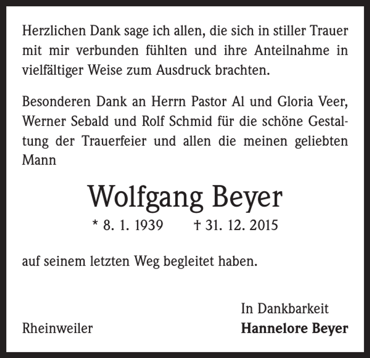 <p>Herzlichen Dank sage ich allen, die sich in stiller Trauer<br />mit mir verbunden fühlten und ihre Anteilnahme in<br />vielfältiger Weise zum Ausdruck brachten.<br />Besonderen Dank an Herrn Pastor Al und Gloria Veer,<br />Werner Sebald und Rolf Schmid für die schöne Gestaltung der Trauerfeier und allen die meinen geliebten<br />Mann</p><p>Wolfgang Beyer<br />* 8. 1. 1939 † 31. 12. 2015<br />auf seinem letzten Weg begleitet haben.</p><p>Rheinweiler</p><p>In Dankbarkeit<br />Hannelore Beyer</p>